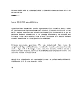 informal, niveles bajos de ingreso y pobreza. En general constatamos que las MYPEs se
caracterizan por:

••••••••••



Fuente: CONCYTEC. Mayo, 2003. Lima.



c) La informalidad. Las MYPEs formales representan el 25% del total de MYPEs, contra
los aproximadamente 1.8 millones de MYPEs informales, que alcanzan el 75% del total de
MYPEs del país. A medida que la empresa crece disminuye la informalidad, de allí que las
pequeñas empresas formales son 25,938 unidades económicas y las informales son
solamente 15,395, según información de la Dirección Nacional de la Micro y Pequeña
Empresa del Ministerio de Trabajo y Promoción del Empleo.



Limitadas capacidades gerenciales. Muy baja productividad. Bajos niveles de
competitividad. Baja rentabilidad. Escasa inserción a los mercados, sobre todo al mercado
externo. Bajo nivel de tecnología. Escasa capacidad operativa. Limitado acceso a
información sobre mercados, tecnología, etc. Débil articulación empresarial. Barreras para
acceder al mercado financiero formal.



Gestión en el Tercer Milenio, Rev. de Investigación de la Fac. de Ciencias Administrativas,
UNMSM (Vol. 8, Nº 16, Lima, diciembre 2005).



15
 