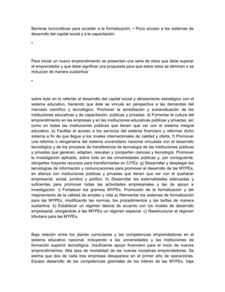 Barreras burocráticas para acceder a la formalización. • Poco acceso a los sistemas de
desarrollo del capital social y a la capacitación.

•



Para iniciar un nuevo emprendimiento se presentan una serie de retos que debe superar
el emprendedor y que debe significar una propuesta para que estos retos se eliminen o se
reduzcan de manera sustantiva:

•



sobre todo en lo referido al desarrollo del capital social y alineamiento estratégico con el
sistema educativo, haciendo que éste se vincule en perspectiva a las demandas del
mercado científico y tecnológico. Promover la acreditación y autoevaluación de las
instituciones educativas y de capacitación, públicas y privadas. d) Fomentar la cultura del
emprendimiento en las empresas y en las instituciones educativas públicas y privadas, así
como en todas las instituciones públicas que tienen que ver con el sistema integral
educativo. e) Facilitar el acceso a los servicios del sistema financiero y reformar dicho
sistema a fin de que llegue a los niveles internacionales de calidad y oferta. f) Promover
una reforma o reingeniería del sistema universitario nacional vinculada con el desarrollo
tecnológico y de los procesos de transferencia de tecnología de las instituciones públicas
y privadas que generan, adaptan, rescatan y comparten ciencias y tecnología. Promover
la investigación aplicada, sobre todo en las universidades públicas y, por consiguiente,
otorgarles mayores recursos para transformarlas en CITEs. g) Desarrollar y desplegar las
tecnologías de información y comunicaciones para promover el desarrollo de las MYPEs,
en alianza con instituciones públicas y privadas que tienen que ver con el quehacer
empresarial, social, jurídico y político. h) Desarrollar las externalidades adecuadas y
suficientes para promover todas las actividades empresariales y las de apoyo e
investigación. i) Fortalecer los gremios MYPEs. Promoción de la formalización y del
mejoramiento de la calidad de empleo y vida a) Reinventar los sistemas de formalización
para las MYPEs, modificando las normas, los procedimientos y las tarifas de manera
sustantiva. b) Establecer un régimen laboral de acuerdo con los niveles de desarrollo
empresarial, otorgándole a las MYPEs un régimen especial. c) Reestructurar el régimen
tributario para las MYPEs.



Baja relación entre los planes curriculares y las competencias emprendedoras en el
sistema educativo nacional, incluyendo a las universidades y las instituciones de
formación superior tecnológica. Insuficiente apoyo financiero para el inicio de nuevos
emprendimientos. Alta tasa de mortalidad de las nuevas iniciativas emprendedoras. Se
estima que dos de cada tres empresas desaparece en el primer año de operaciones.
Escaso desarrollo de las competencias gremiales de los líderes de las MYPEs, baja
 