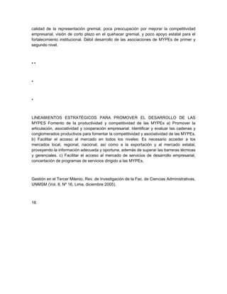 calidad de la representación gremial, poca preocupación por mejorar la competitividad
empresarial, visión de corto plazo en el quehacer gremial, y poco apoyo estatal para el
fortalecimiento institucional. Débil desarrollo de las asociaciones de MYPEs de primer y
segundo nivel.



••



•



•



LINEAMIENTOS ESTRATÉGICOS PARA PROMOVER EL DESARROLLO DE LAS
MYPES Fomento de la productividad y competitividad de las MYPEs a) Promover la
articulación, asociatividad y cooperación empresarial. Identificar y evaluar las cadenas y
conglomerados productivos para fomentar la competitividad y asociatividad de las MYPEs.
b) Facilitar el acceso al mercado en todos los niveles: Es necesario acceder a los
mercados local, regional, nacional, así como a la exportación y al mercado estatal,
proveyendo la información adecuada y oportuna, además de superar las barreras técnicas
y gerenciales. c) Facilitar el acceso al mercado de servicios de desarrollo empresarial,
concertación de programas de servicios dirigido a las MYPEs,



Gestión en el Tercer Milenio, Rev. de Investigación de la Fac. de Ciencias Administrativas,
UNMSM (Vol. 8, Nº 16, Lima, diciembre 2005).



16
 