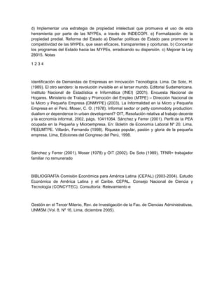 d) Implementar una estrategia de propiedad intelectual que promueva el uso de esta
herramienta por parte de las MYPEs, a través de INDECOPI. e) Formalización de la
propiedad predial. Reforma del Estado a) Diseñar políticas de Estado para promover la
competitividad de las MYPEs, que sean eficaces, transparentes y oportunas. b) Concertar
los programas del Estado hacia las MYPEs, erradicando su dispersión. c) Mejorar la Ley
28015. Notas

1234



Identificación de Demandas de Empresas en Innovación Tecnológica. Lima. De Soto, H.
(1989). El otro sendero: la revolución invisible en el tercer mundo. Editorial Sudamericana.
Instituto Nacional de Estadística e Informática (INEI) (2001). Encuesta Nacional de
Hogares. Ministerio de Trabajo y Promoción del Empleo (MTPE) – Dirección Nacional de
la Micro y Pequeña Empresa (DNMYPE) (2003). La Informalidad en la Micro y Pequeña
Empresa en el Perú. Moser, C. O. (1978). Informal sector or petty commodoty production:
dualism or dependence in urban development? OIT, Resolución relativa al trabajo decente
y la economía informal, 2002, págs. 10411064. Sánchez y Ferrer (2001). Perfil de la PEA
ocupada en la Pequeña y Microempresa. En: Boletín de Economía Laboral Nº 20. Lima,
PEELMTPE. Villarán, Fernando (1998). Riqueza popular, pasión y gloria de la pequeña
empresa. Lima, Ediciones del Congreso del Perú, 1998.



Sánchez y Ferrer (2001). Moser (1978) y OIT (2002). De Soto (1989). TFNR= trabajador
familiar no remunerado



BIBLIOGRAFÍA Comisión Económica para América Latina (CEPAL) (2003-2004). Estudio
Económico de América Latina y el Caribe. CEPAL. Consejo Nacional de Ciencia y
Tecnología (CONCYTEC). Consultoría: Relevamiento e



Gestión en el Tercer Milenio, Rev. de Investigación de la Fac. de Ciencias Administrativas,
UNMSM (Vol. 8, Nº 16, Lima, diciembre 2005).
 