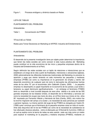 Figura 1.      Procesos endógeno y dinámico basado en Redes                               8



LISTA DE TABLAS

PLANTEAMIENTO DEL PROBLEMA

Antecedentes

Tabla 1.       Concentración de PYMES                                                     9



TÍTULO DE LA TESIS

Redes para Tomar Decisiones en Marketing en MYPES: Industria del Entretenimiento.



PLANTEAMIENTO DEL PROBLEMA

Antecedentes

El desarrollo de la presente investigación tiene por objeto poder determinar la importancia
que tienen las redes sociales así como conocer si esta nueva práctica del Marketing
puede contribuir en la vida económica de las micro y pequeñas empresas dentro de la
Industria del Entretenimiento en el Perú.

Según definición las redes sociales son un tejido de relaciones e interacciones que se
establecen a lo largo de la vida a partir de finalidades, intensiones o ubicaciones (Iglesias,
2006) adicionalmente las diferentes tendencias tradicionales del Marketing no preveían la
aparición y auge que vienen teniendo en este momentos las pequeñas y medianas
empresas (PYME) así como su importancia en la generación de empleo y dentro del
desarrollo económico de cualquier país tal como lo demuestra las afirmaciones hechas
antes de los años 70` por el economista John Galbraith (Castro, 2009) “…la pequeña
empresa no desempeña un papel importante en la economía de los países y que tarde o
temprano su papel disminuirá significativamente…”, sin embargo el fenómeno PYMES
tiene su desarrollo a nivel mundial después de esos años debido a la caída de las 500
grandes empresas de los Estados Unidos, el desarrollo de la informática y servicios así
como la necesidad de ocupar esa mano de obra, en el Perú tiene sus inicios en los años
80` impulsado por Fernando Villarán y Hernando de Soto (Centty, 2002), otro motivo fue
la enorme migración del campo a la ciudad y la necesidad de esas personas por subsistir
y generar ingresos. La misma opinión del auge de las PYMES es otorgada por Castro W.
(1999) quien concluye que el fenómeno de la pequeña empresa crece en todo el mundo.
Ante esta disyuntiva del rol de las PYMES así como de la necesidad de subsistencia se
han efectuado diversos estudios, cómo el efectuado por O’Donnell & Cummins (1999) en
el cual se explica como la teoría de redes se esta usando cada vez más como un medio
para explicar el marketing en la pequeña y mediana empresa (PYMES), mediante un
 