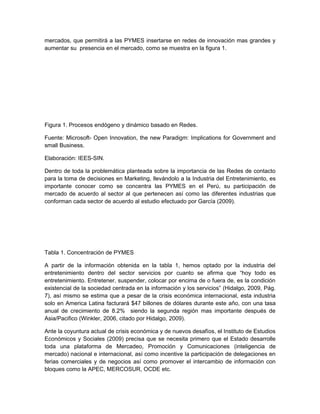 mercados, que permitirá a las PYMES insertarse en redes de innovación mas grandes y
aumentar su presencia en el mercado, como se muestra en la figura 1.




Figura 1. Procesos endógeno y dinámico basado en Redes.

Fuente: Microsoft- Open Innovation, the new Paradigm: Implications for Government and
small Business.

Elaboración: IEES-SIN.

Dentro de toda la problemática planteada sobre la importancia de las Redes de contacto
para la toma de decisiones en Marketing, llevándolo a la Industria del Entretenimiento, es
importante conocer como se concentra las PYMES en el Perú, su participación de
mercado de acuerdo al sector al que pertenecen así como las diferentes industrias que
conforman cada sector de acuerdo al estudio efectuado por García (2009).




Tabla 1. Concentración de PYMES

A partir de la información obtenida en la tabla 1, hemos optado por la industria del
entretenimiento dentro del sector servicios por cuanto se afirma que “hoy todo es
entretenimiento. Entretener, suspender, colocar por encima de o fuera de, es la condición
existencial de la sociedad centrada en la información y los servicios” (Hidalgo, 2009, Pág.
7), así mismo se estima que a pesar de la crisis económica internacional, esta industria
solo en America Latina facturará $47 billones de dólares durante este año, con una tasa
anual de crecimiento de 8.2% siendo la segunda región mas importante después de
Asia/Pacifico (Winkler, 2006, citado por Hidalgo, 2009).

Ante la coyuntura actual de crisis económica y de nuevos desafíos, el Instituto de Estudios
Económicos y Sociales (2009) precisa que se necesita primero que el Estado desarrolle
toda una plataforma de Mercadeo, Promoción y Comunicaciones (inteligencia de
mercado) nacional e internacional, así como incentive la participación de delegaciones en
ferias comerciales y de negocios así como promover el intercambio de información con
bloques como la APEC, MERCOSUR, OCDE etc.
 