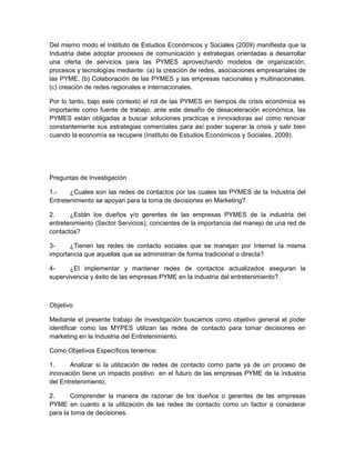 Del mismo modo el Instituto de Estudios Económicos y Sociales (2009) manifiesta que la
Industria debe adoptar procesos de comunicación y estrategias orientadas a desarrollar
una oferta de servicios para las PYMES aprovechando modelos de organización,
procesos y tecnologías mediante: (a) la creación de redes, asociaciones empresariales de
las PYME, (b) Colaboración de las PYMES y las empresas nacionales y multinacionales,
(c) creación de redes regionales e internacionales.

Por lo tanto, bajo este contexto el rol de las PYMES en tiempos de crisis económica es
importante como fuente de trabajo, ante este desafío de desaceleración económica, las
PYMES están obligadas a buscar soluciones practicas e innovadoras así como renovar
constantemente sus estrategias comerciales para así poder superar la crisis y salir bien
cuando la economía se recupere (Instituto de Estudios Económicos y Sociales, 2009).




Preguntas de Investigación

1.-    ¿Cuales son las redes de contactos por las cuales las PYMES de la Industria del
Entretenimiento se apoyan para la toma de decisiones en Marketing?

2.     ¿Están los dueños y/o gerentes de las empresas PYMES de la industria del
entretenimiento (Sector Servicios), concientes de la importancia del manejo de una red de
contactos?

3-     ¿Tienen las redes de contacto sociales que se manejan por Internet la misma
importancia que aquellas que se administran de forma tradicional o directa?

4-     ¿El implementar y mantener redes de contactos actualizados aseguran la
supervivencia y éxito de las empresas PYME en la industria del entretenimiento?.



Objetivo

Mediante el presente trabajo de investigación buscamos como objetivo general el poder
identificar como las MYPES utilizan las redes de contacto para tomar decisiones en
marketing en la Industria del Entretenimiento.

Como Objetivos Específicos tenemos:

1.     Analizar si la utilización de redes de contacto como parte ya de un proceso de
innovación tiene un impacto positivo en el futuro de las empresas PYME de la industria
del Entretenimiento,

2.      Comprender la manera de razonar de los dueños o gerentes de las empresas
PYME en cuanto a la utilización de las redes de contacto como un factor a considerar
para la toma de decisiones.
 