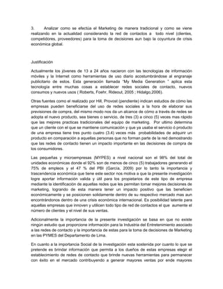 3.      Analizar como se efectúa el Marketing de manera tradicional y como se viene
realizando en la actualidad considerando la red de contactos a todo nivel (clientes,
competidores, proveedores) para la toma de decisiones aun bajo la coyuntura de crisis
económica global.



Justificación

Actualmente los jóvenes de 13 a 24 años nacieron con las tecnologías de información
móviles y la Internet como herramientas de uso diario acostumbrándose al engranaje
publicitario de estos. Esta generación llamada “My Media Generation ” aplica esta
tecnología entre muchas cosas a establecer redes sociales de contacto, nuevos
consumos y nuevos usos ( Roberts, Foehr, Rideout, 2005 ; Hidalgo,2006).

Otras fuentes como el realizado por Hill, Provost (pendiente) indican estudios de cómo las
empresas pueden beneficiarse del uso de redes sociales a la hora de elaborar sus
previsiones de compra, del mismo modo nos da un alcance de cómo a través de redes se
adopta el nuevo producto, sea bienes o servicio, de tres (3) a cinco (5) veces mas rápido
que las mejores practicas tradicionales del equipo de marketing. Por ultimo determina
que un cliente con el que se mantiene comunicación y que ya usaba el servicio ó producto
de una empresa tiene tres punto cuatro (3.4) veces más probabilidades de adquirir un
producto en comparación a aquellas personas que no forman parte de la red demostrando
que las redes de contacto tienen un impacto importante en las decisiones de compra de
los consumidores.

Las pequeñas y microempresas (MYPES) a nivel nacional son el 98% del total de
unidades económicas donde el 92% son de menos de cinco (5) trabajadores generando el
75% de empleos y el 47 % del PBI (García, 2009) por lo tanto la importancia y
trascendencia económica que tiene este sector nos motiva a que la presente investigación
logre aportar información valida y útil para los propietarios de este tipo de empresa
mediante la identificación de aquellas redes que les permitan tomar mejores decisiones de
marketing, logrando de esta manera tener un impacto positivo que las beneficien
económicamente y se posicionen solidamente dentro de su respectivo mercado mas aun
encontrándonos dentro de una crisis económica internacional. Es posibilidad latente para
aquellas empresas que innoven y utilicen todo tipo de red de contactos el que aumente el
número de clientes y el nivel de sus ventas.

Adicionalmente la importancia de la presente investigación se basa en que no existe
ningún estudio que proporcione información para la Industria del Entretenimiento asociado
a las redes de contacto y la importancia de estas para la toma de decisiones de Marketing
en las PYMES del Departamento de Lima.

En cuanto a la importancia Social de la investigación esta sostenida por cuanto lo que se
pretende es brindar información que permita a los dueños de estas empresas elegir el
establecimiento de redes de contacto que brinde nuevas herramientas para permanecer
con éxito en el mercado contribuyendo a generar mayores ventas por ende mayores
 