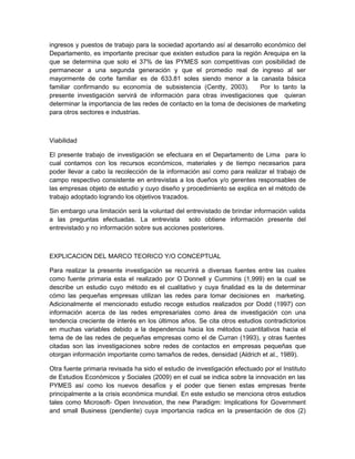ingresos y puestos de trabajo para la sociedad aportando así al desarrollo económico del
Departamento, es importante precisar que existen estudios para la región Arequipa en la
que se determina que solo el 37% de las PYMES son competitivas con posibilidad de
permanecer a una segunda generación y que el promedio real de ingreso al ser
mayormente de corte familiar es de 633.81 soles siendo menor a la canasta básica
familiar confirmando su economía de subsistencia (Centty, 2003).         Por lo tanto la
presente investigación servirá de información para otras investigaciones que quieran
determinar la importancia de las redes de contacto en la toma de decisiones de marketing
para otros sectores e industrias.



Viabilidad

El presente trabajo de investigación se efectuara en el Departamento de Lima para lo
cual contamos con los recursos económicos, materiales y de tiempo necesarios para
poder llevar a cabo la recolección de la información así como para realizar el trabajo de
campo respectivo consistente en entrevistas a los dueños y/o gerentes responsables de
las empresas objeto de estudio y cuyo diseño y procedimiento se explica en el método de
trabajo adoptado logrando los objetivos trazados.

Sin embargo una limitación será la voluntad del entrevistado de brindar información valida
a las preguntas efectuadas. La entrevista solo obtiene información presente del
entrevistado y no información sobre sus acciones posteriores.



EXPLICACION DEL MARCO TEORICO Y/O CONCEPTUAL

Para realizar la presente investigación se recurrirá a diversas fuentes entre las cuales
como fuente primaria esta el realizado por O´Donnell y Cummins (1,999) en la cual se
describe un estudio cuyo método es el cualitativo y cuya finalidad es la de determinar
cómo las pequeñas empresas utilizan las redes para tomar decisiones en marketing.
Adicionalmente el mencionado estudio recoge estudios realizados por Dodd (1997) con
información acerca de las redes empresariales como área de investigación con una
tendencia creciente de interés en los últimos años. Se cita otros estudios contradictorios
en muchas variables debido a la dependencia hacia los métodos cuantitativos hacia el
tema de de las redes de pequeñas empresas como el de Curran (1993), y otras fuentes
citadas son las investigaciones sobre redes de contactos en empresas pequeñas que
otorgan información importante como tamaños de redes, densidad (Aldrich et al., 1989).

Otra fuente primaria revisada ha sido el estudio de investigación efectuado por el Instituto
de Estudios Económicos y Sociales (2009) en el cual se indica sobre la innovación en las
PYMES así como los nuevos desafíos y el poder que tienen estas empresas frente
principalmente a la crisis económica mundial. En este estudio se menciona otros estudios
tales como Microsoft- Open Innovation, the new Paradigm: Implications for Government
and small Business (pendiente) cuya importancia radica en la presentación de dos (2)
 