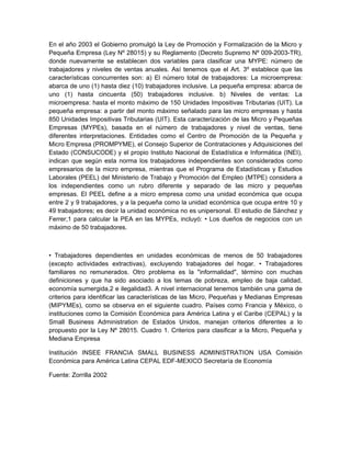 En el año 2003 el Gobierno promulgó la Ley de Promoción y Formalización de la Micro y
Pequeña Empresa (Ley Nº 28015) y su Reglamento (Decreto Supremo Nº 009-2003-TR),
donde nuevamente se establecen dos variables para clasificar una MYPE: número de
trabajadores y niveles de ventas anuales. Así tenemos que el Art. 3º establece que las
características concurrentes son: a) El número total de trabajadores: La microempresa:
abarca de uno (1) hasta diez (10) trabajadores inclusive. La pequeña empresa: abarca de
uno (1) hasta cincuenta (50) trabajadores inclusive. b) Niveles de ventas: La
microempresa: hasta el monto máximo de 150 Unidades Impositivas Tributarias (UIT). La
pequeña empresa: a partir del monto máximo señalado para las micro empresas y hasta
850 Unidades Impositivas Tributarias (UIT). Esta caracterización de las Micro y Pequeñas
Empresas (MYPEs), basada en el número de trabajadores y nivel de ventas, tiene
diferentes interpretaciones. Entidades como el Centro de Promoción de la Pequeña y
Micro Empresa (PROMPYME), el Consejo Superior de Contrataciones y Adquisiciones del
Estado (CONSUCODE) y el propio Instituto Nacional de Estadística e Informática (INEI),
indican que según esta norma los trabajadores independientes son considerados como
empresarios de la micro empresa, mientras que el Programa de Estadísticas y Estudios
Laborales (PEEL) del Ministerio de Trabajo y Promoción del Empleo (MTPE) considera a
los independientes como un rubro diferente y separado de las micro y pequeñas
empresas. El PEEL define a a micro empresa como una unidad económica que ocupa
entre 2 y 9 trabajadores, y a la pequeña como la unidad económica que ocupa entre 10 y
49 trabajadores; es decir la unidad económica no es unipersonal. El estudio de Sánchez y
Ferrer,1 para calcular la PEA en las MYPEs, incluyó: • Los dueños de negocios con un
máximo de 50 trabajadores.



• Trabajadores dependientes en unidades económicas de menos de 50 trabajadores
(excepto actividades extractivas), excluyendo trabajadores del hogar. • Trabajadores
familiares no remunerados. Otro problema es la "informalidad", término con muchas
definiciones y que ha sido asociado a los temas de pobreza, empleo de baja calidad,
economía sumergida,2 e ilegalidad3. A nivel internacional tenemos también una gama de
criterios para identificar las características de las Micro, Pequeñas y Medianas Empresas
(MIPYMEs), como se observa en el siguiente cuadro. Países como Francia y México, o
instituciones como la Comisión Económica para América Latina y el Caribe (CEPAL) y la
Small Business Administration de Estados Unidos, manejan criterios diferentes a lo
propuesto por la Ley Nº 28015. Cuadro 1. Criterios para clasificar a la Micro, Pequeña y
Mediana Empresa

Institución INSEE FRANCIA SMALL BUSINESS ADMINISTRATION USA Comisión
Económica para América Latina CEPAL EDF-MEXICO Secretaría de Economía

Fuente: Zorrilla 2002
 