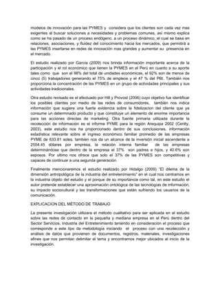 modelos de innovación para las PYMES y considera que los clientes son cada vez mas
exigentes al buscar soluciones a necesidades y problemas comunes, así mismo explica
como se ha pasado de un proceso endógeno, a un proceso dinámico, el cual se basa en
relaciones, asociaciones, y fluidez del conocimiento hacia los mercados, que permitirá a
las PYMES insertarse en redes de innovación mas grandes y aumentar su presencia en
el mercado.

El estudio realizado por García (2009) nos brinda información importante acerca de la
participación y el rol económico que tienen la PYMES en el Perú en cuanto a su aporte
tales como que son el 98% del total de unidades económicas, el 92% son de menos de
cinco (5) trabajadores generando el 75% de empleos y el 47 % del PBI. También nos
proporciona la concentración de las PYMES en un grupo de actividades principales y sus
actividades tradicionales.

Otra estudio revisado es el efectuado por Hill y Provost (2006) cuyo objetivo fue identificar
los posibles clientes por medio de las redes de consumidores, también nos indica
información que sugiere una fuerte evidencia sobre la fidelizacion del cliente que ya
consume un determinado producto y que constituye un elemento de enorme importancia
para las acciones directas de marketing. Otra fuente primaria utilizada durante la
recolección de información es el informe PYME para la región Arequipa 2002 (Centty,
2003), este estudio nos ha proporcionado dentro de sus conclusiones, información
estadística relevante sobre el ingreso económico familiar promedio de las empresas
PYME de 633.81 soles, también nos da un alcance de la inversión inicial ascendente a
2554.45 dólares por empresa, la relación interna familiar              de las empresas
determinándose que dentro de la empresa el 37% son padres e hijos, y 40.6% son
esposos. Por ultimo nos ofrece que solo el 37% de las PYMES son competitivas y
capaces de continuar a una segunda generación.

Finalmente mencionaremos el estudio realizado por Hidalgo (2009) “El dilema de la
dimensión antropológica de la industria del entretenimiento” en el cual nos centramos en
la industria objeto del estudio y el porque de su importancia como tal, en este estudio el
autor pretende establecer una aproximación ontologica de las tecnologías de información,
su impacto sociocultural y las transformaciones que están sufriendo los usuarios de la
comunicación.

EXPLICACION DEL MÉTODO DE TRABAJO

La presente investigación utilizara el método cualitativo para ser aplicada en el estudio
sobre las redes de contacto en la pequeña y mediana empresa en el Perú dentro del
Sector Servicios, Industria del Entretenimiento teniendo en consideración el proceso que
corresponde a este tipo de metodología iniciando el proceso con una recolección y
análisis de datos que provienen de documentos, registros, materiales, investigaciones
afines que nos permitan delimitar el tema y encontrarnos mejor ubicados al inicio de la
investigación.
 