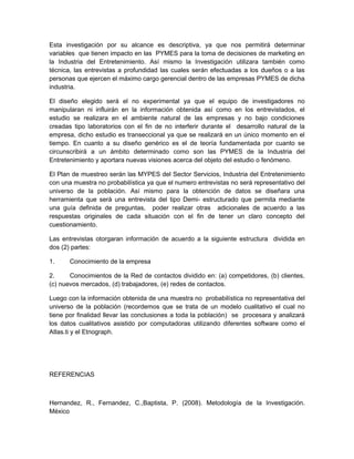 Esta investigación por su alcance es descriptiva, ya que nos permitirá determinar
variables que tienen impacto en las PYMES para la toma de decisiones de marketing en
la Industria del Entretenimiento. Así mismo la Investigación utilizara también como
técnica, las entrevistas a profundidad las cuales serán efectuadas a los dueños o a las
personas que ejercen el máximo cargo gerencial dentro de las empresas PYMES de dicha
industria.

El diseño elegido será el no experimental ya que el equipo de investigadores no
manipularan ni influirán en la información obtenida así como en los entrevistados, el
estudio se realizara en el ambiente natural de las empresas y no bajo condiciones
creadas tipo laboratorios con el fin de no interferir durante el desarrollo natural de la
empresa, dicho estudio es transeccional ya que se realizará en un único momento en el
tiempo. En cuanto a su diseño genérico es el de teoría fundamentada por cuanto se
circunscribirá a un ámbito determinado como son las PYMES de la Industria del
Entretenimiento y aportara nuevas visiones acerca del objeto del estudio o fenómeno.

El Plan de muestreo serán las MYPES del Sector Servicios, Industria del Entretenimiento
con una muestra no probabilística ya que el numero entrevistas no será representativo del
universo de la población. Así mismo para la obtención de datos se diseñara una
herramienta que será una entrevista del tipo Demi- estructurado que permita mediante
una guía definida de preguntas, poder realizar otras adicionales de acuerdo a las
respuestas originales de cada situación con el fin de tener un claro concepto del
cuestionamiento.

Las entrevistas otorgaran información de acuerdo a la siguiente estructura dividida en
dos (2) partes:

1.     Conocimiento de la empresa

2.     Conocimientos de la Red de contactos dividido en: (a) competidores, (b) clientes,
(c) nuevos mercados, (d) trabajadores, (e) redes de contactos.

Luego con la información obtenida de una muestra no probabilística no representativa del
universo de la población (recordemos que se trata de un modelo cualitativo el cual no
tiene por finalidad llevar las conclusiones a toda la población) se procesara y analizará
los datos cualitativos asistido por computadoras utilizando diferentes software como el
Atlas.ti y el Etnograph.




REFERENCIAS



Hernandez, R., Fernandez, C.,Baptista, P. (2008). Metodología de la Investigación.
México
 