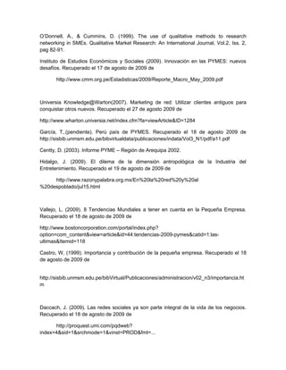 O’Donnell, A., & Cummins, D. (1999). The use of qualitative methods to research
networking in SMEs. Qualitative Market Research: An International Journal, Vol.2, Iss. 2,
pag 82-91.

Instituto de Estudios Económicos y Sociales (2009). Innovación en las PYMES: nuevos
desafíos. Recuperado el 17 de agosto de 2009 de

       http://www.cmm.org.pe/Estadisticas/2009/Reporte_Macro_May_2009.pdf



Universia Knowledge@Warton(2007). Marketing de red: Utilizar clientes antiguos para
conquistar otros nuevos. Recuperado el 27 de agosto 2009 de

http://www.wharton.universia.net/index.cfm?fa=viewArticle&ID=1284

García, T,.(pendiente). Perú país de PYMES. Recuperado el 18 de agosto 2009 de
http://sisbib.unmsm.edu.pe/bibvirtualdata/publicaciones/indata/Vol3_N1/pdf/a11.pdf

Centty, D. (2003). Informe PYME – Región de Arequipa 2002.

Hidalgo, J. (2009). El dilema de la dimensión antropológica de la Industria del
Entretenimiento. Recuperado el 19 de agosto de 2009 de

     http://www.razonypalabra.org.mx/En%20la%20red%20y%20al
%20despoblado/jul15.html



Vallejo, L. (2009). 8 Tendencias Mundiales a tener en cuenta en la Pequeña Empresa.
Recuperado el 18 de agosto de 2009 de

http://www.bostoncorporation.com/portal/index.php?
option=com_content&view=article&id=44:tendencias-2009-pymes&catid=1:las-
ultimas&Itemid=118

Castro, W, (1999). Importancia y contribución de la pequeña empresa. Recuperado el 18
de agosto de 2009 de


http://sisbib.unmsm.edu.pe/bibVirtual/Publicaciones/administracion/v02_n3/importancia.ht
m



Daccach, J. (2009). Las redes sociales ya son parte integral de la vida de los negocios.
Recuperado el 18 de agosto de 2009 de

      http://proquest.umi.com/pqdweb?
index=4&sid=1&srchmode=1&vinst=PROD&fmt=...
 