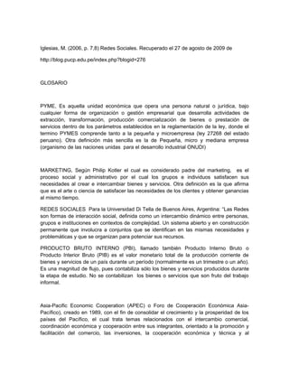 Iglesias, M. (2006, p. 7,8) Redes Sociales. Recuperado el 27 de agosto de 2009 de

http://blog.pucp.edu.pe/index.php?blogid=276



GLOSARIO



PYME, Es aquella unidad económica que opera una persona natural o jurídica, bajo
cualquier forma de organización o gestión empresarial que desarrolla actividades de
extracción, transformación, producción comercialización de bienes o prestación de
servicios dentro de los parámetros establecidos en la reglamentación de la ley, donde el
termino PYMES comprende tanto a la pequeña y microempresa (ley 27268 del estado
peruano). Otra definición más sencilla es la de Pequeña, micro y mediana empresa
(organismo de las naciones unidas para el desarrollo industrial ONUDI)



MARKETING, Según Philip Kotler el cual es considerado padre del marketing, es el
proceso social y administrativo por el cual los grupos e individuos satisfacen sus
necesidades al crear e intercambiar bienes y servicios. Otra definición es la que afirma
que es el arte o ciencia de satisfacer las necesidades de los clientes y obtener ganancias
al mismo tiempo.

REDES SOCIALES Para la Universidad Di Tella de Buenos Aires, Argentina: “Las Redes
son formas de interacción social, definida como un intercambio dinámico entre personas,
grupos e instituciones en contextos de complejidad. Un sistema abierto y en construcción
permanente que involucra a conjuntos que se identifican en las mismas necesidades y
problemáticas y que se organizan para potenciar sus recursos.

PRODUCTO BRUTO INTERNO (PBI), llamado también Producto Interno Bruto o
Producto Interior Bruto (PIB) es el valor monetario total de la producción corriente de
bienes y servicios de un país durante un período (normalmente es un trimestre o un año).
Es una magnitud de flujo, pues contabiliza sólo los bienes y servicios producidos durante
la etapa de estudio. No se contabilizan los bienes o servicios que son fruto del trabajo
informal.



Asia-Pacific Economic Cooperation (APEC) o Foro de Cooperación Económica Asia-
Pacífico), creado en 1989, con el fin de consolidar el crecimiento y la prosperidad de los
países del Pacífico, el cual trata temas relacionados con el intercambio comercial,
coordinación económica y cooperación entre sus integrantes, orientado a la promoción y
facilitación del comercio, las inversiones, la cooperación económica y técnica y al
 