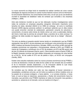 La nueva economía se dirige hacia la necesidad de realizar cambios así como nuevas
estrategias de negocios tomando en cuenta muchos factores nuevos como la información,
la comunicación electrónica, los consumidores entre otros, es así que ya es una tendencia
mundial la necesidad de establecer redes de contacto que consolide a las empresas
(Vallejos L, 2009).

Ante esta tendencia mundial es que se han efectuado muchas investigaciones sobre
redes de contactos en empresas pequeñas otorgando información importante como
tamaños de redes, densidad (Aldrich et al.,1989) sin embargo tal como lo manifiesta
Daccach (2009) algunas personas prefieren no participar sabiendo que en ellas (redes)
uno puede encontrar voluntad de colaboración, generación conjunta de soluciones y
conocimiento, el avance sobre temas de interés común así como a potenciales clientes,
del mismo modo bajo la premisa de compartir ideas y secretos de su éxito concluye “no
participar de redes sociales de negocios lo puede dejar fuera de su trabajo” (Daccach,
2009).

Tal como se plantea el presente estudio hemos tenido en consideración que las PYMES
representan mas del 90 % de las empresas que contribuyen a las economías de la región
APEC (Instituto de Estudios Económicos y Sociales, 2009) y en el Perú el 98% del total de
unidades económicas son pequeñas y microempresas, además el 92% son PYMES de
menos de 5 trabajares y contribuyen con el 75% de empleos y el 47% del PBI siendo mas
de tres (3) millones de empresas (García, pend.). Otros estudios sobre el Sector PYME en
la Región Arequipa concluye que esta estaba compuesto por empresas de corte familiar
en un 64.3% de las cuales el 37% son de padres e hijos y el 40.6% son conyugues
(Centtly, 2003).

Existen otros estudios realizados sobre los nuevos procesos económicos de las PYMES y
su toma de decisiones a través de redes de los cuales se han revisado dos (2) modelos:
el de la innovación cerrada (tradicional) y la de innovación abierta la cual rompe
paradigmas (Instituto de Estudios Económicos y Sociales, 2009).

Se considera que los clientes son cada vez mas exigentes al buscar soluciones a
necesidades y problemas comunes, por tal motivo se explica en dichos modelos como se
ha pasado de un proceso endógeno, o hacia adentro, a un proceso dinámico, o hacia
fuera, el cual se basa en relaciones, asociaciones, y fluidez del conocimiento hacia los
mercados, que permitirá a las PYMES insertarse en redes de innovación mas grandes y
aumentar su presencia en el mercado, como se muestra en la figura 1.
 