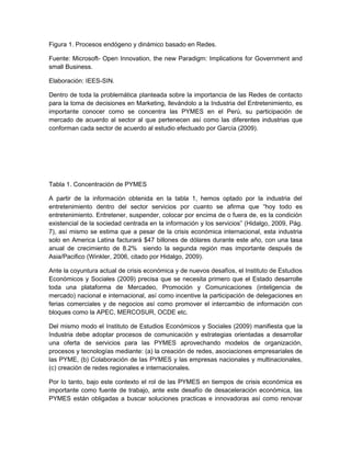 Figura 1. Procesos endógeno y dinámico basado en Redes.

Fuente: Microsoft- Open Innovation, the new Paradigm: Implications for Government and
small Business.

Elaboración: IEES-SIN.

Dentro de toda la problemática planteada sobre la importancia de las Redes de contacto
para la toma de decisiones en Marketing, llevándolo a la Industria del Entretenimiento, es
importante conocer como se concentra las PYMES en el Perú, su participación de
mercado de acuerdo al sector al que pertenecen así como las diferentes industrias que
conforman cada sector de acuerdo al estudio efectuado por García (2009).




Tabla 1. Concentración de PYMES

A partir de la información obtenida en la tabla 1, hemos optado por la industria del
entretenimiento dentro del sector servicios por cuanto se afirma que “hoy todo es
entretenimiento. Entretener, suspender, colocar por encima de o fuera de, es la condición
existencial de la sociedad centrada en la información y los servicios” (Hidalgo, 2009, Pág.
7), así mismo se estima que a pesar de la crisis económica internacional, esta industria
solo en America Latina facturará $47 billones de dólares durante este año, con una tasa
anual de crecimiento de 8.2% siendo la segunda región mas importante después de
Asia/Pacifico (Winkler, 2006, citado por Hidalgo, 2009).

Ante la coyuntura actual de crisis económica y de nuevos desafíos, el Instituto de Estudios
Económicos y Sociales (2009) precisa que se necesita primero que el Estado desarrolle
toda una plataforma de Mercadeo, Promoción y Comunicaciones (inteligencia de
mercado) nacional e internacional, así como incentive la participación de delegaciones en
ferias comerciales y de negocios así como promover el intercambio de información con
bloques como la APEC, MERCOSUR, OCDE etc.

Del mismo modo el Instituto de Estudios Económicos y Sociales (2009) manifiesta que la
Industria debe adoptar procesos de comunicación y estrategias orientadas a desarrollar
una oferta de servicios para las PYMES aprovechando modelos de organización,
procesos y tecnologías mediante: (a) la creación de redes, asociaciones empresariales de
las PYME, (b) Colaboración de las PYMES y las empresas nacionales y multinacionales,
(c) creación de redes regionales e internacionales.

Por lo tanto, bajo este contexto el rol de las PYMES en tiempos de crisis económica es
importante como fuente de trabajo, ante este desafío de desaceleración económica, las
PYMES están obligadas a buscar soluciones practicas e innovadoras así como renovar
 