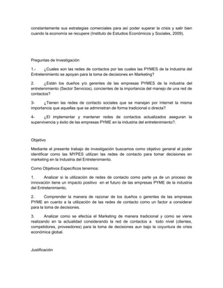 constantemente sus estrategias comerciales para así poder superar la crisis y salir bien
cuando la economía se recupere (Instituto de Estudios Económicos y Sociales, 2009).




Preguntas de Investigación

1.-    ¿Cuales son las redes de contactos por las cuales las PYMES de la Industria del
Entretenimiento se apoyan para la toma de decisiones en Marketing?

2.     ¿Están los dueños y/o gerentes de las empresas PYMES de la industria del
entretenimiento (Sector Servicios), concientes de la importancia del manejo de una red de
contactos?

3-     ¿Tienen las redes de contacto sociales que se manejan por Internet la misma
importancia que aquellas que se administran de forma tradicional o directa?

4-     ¿El implementar y mantener redes de contactos actualizados aseguran la
supervivencia y éxito de las empresas PYME en la industria del entretenimiento?.



Objetivo

Mediante el presente trabajo de investigación buscamos como objetivo general el poder
identificar como las MYPES utilizan las redes de contacto para tomar decisiones en
marketing en la Industria del Entretenimiento.

Como Objetivos Específicos tenemos:

1.     Analizar si la utilización de redes de contacto como parte ya de un proceso de
innovación tiene un impacto positivo en el futuro de las empresas PYME de la industria
del Entretenimiento,

2.      Comprender la manera de razonar de los dueños o gerentes de las empresas
PYME en cuanto a la utilización de las redes de contacto como un factor a considerar
para la toma de decisiones.

3.      Analizar como se efectúa el Marketing de manera tradicional y como se viene
realizando en la actualidad considerando la red de contactos a todo nivel (clientes,
competidores, proveedores) para la toma de decisiones aun bajo la coyuntura de crisis
económica global.



Justificación
 