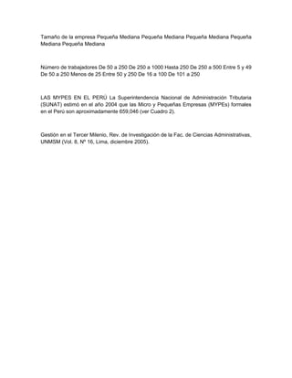 Tamaño de la empresa Pequeña Mediana Pequeña Mediana Pequeña Mediana Pequeña
Mediana Pequeña Mediana



Número de trabajadores De 50 a 250 De 250 a 1000 Hasta 250 De 250 a 500 Entre 5 y 49
De 50 a 250 Menos de 25 Entre 50 y 250 De 16 a 100 De 101 a 250



LAS MYPES EN EL PERÚ La Superintendencia Nacional de Administración Tributaria
(SUNAT) estimó en el año 2004 que las Micro y Pequeñas Empresas (MYPEs) formales
en el Perú son aproximadamente 659,046 (ver Cuadro 2).



Gestión en el Tercer Milenio, Rev. de Investigación de la Fac. de Ciencias Administrativas,
UNMSM (Vol. 8, Nº 16, Lima, diciembre 2005).
 