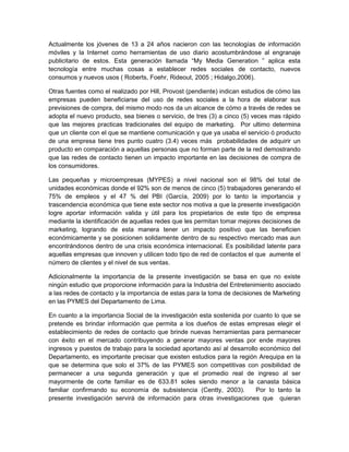 Actualmente los jóvenes de 13 a 24 años nacieron con las tecnologías de información
móviles y la Internet como herramientas de uso diario acostumbrándose al engranaje
publicitario de estos. Esta generación llamada “My Media Generation ” aplica esta
tecnología entre muchas cosas a establecer redes sociales de contacto, nuevos
consumos y nuevos usos ( Roberts, Foehr, Rideout, 2005 ; Hidalgo,2006).

Otras fuentes como el realizado por Hill, Provost (pendiente) indican estudios de cómo las
empresas pueden beneficiarse del uso de redes sociales a la hora de elaborar sus
previsiones de compra, del mismo modo nos da un alcance de cómo a través de redes se
adopta el nuevo producto, sea bienes o servicio, de tres (3) a cinco (5) veces mas rápido
que las mejores practicas tradicionales del equipo de marketing. Por ultimo determina
que un cliente con el que se mantiene comunicación y que ya usaba el servicio ó producto
de una empresa tiene tres punto cuatro (3.4) veces más probabilidades de adquirir un
producto en comparación a aquellas personas que no forman parte de la red demostrando
que las redes de contacto tienen un impacto importante en las decisiones de compra de
los consumidores.

Las pequeñas y microempresas (MYPES) a nivel nacional son el 98% del total de
unidades económicas donde el 92% son de menos de cinco (5) trabajadores generando el
75% de empleos y el 47 % del PBI (García, 2009) por lo tanto la importancia y
trascendencia económica que tiene este sector nos motiva a que la presente investigación
logre aportar información valida y útil para los propietarios de este tipo de empresa
mediante la identificación de aquellas redes que les permitan tomar mejores decisiones de
marketing, logrando de esta manera tener un impacto positivo que las beneficien
económicamente y se posicionen solidamente dentro de su respectivo mercado mas aun
encontrándonos dentro de una crisis económica internacional. Es posibilidad latente para
aquellas empresas que innoven y utilicen todo tipo de red de contactos el que aumente el
número de clientes y el nivel de sus ventas.

Adicionalmente la importancia de la presente investigación se basa en que no existe
ningún estudio que proporcione información para la Industria del Entretenimiento asociado
a las redes de contacto y la importancia de estas para la toma de decisiones de Marketing
en las PYMES del Departamento de Lima.

En cuanto a la importancia Social de la investigación esta sostenida por cuanto lo que se
pretende es brindar información que permita a los dueños de estas empresas elegir el
establecimiento de redes de contacto que brinde nuevas herramientas para permanecer
con éxito en el mercado contribuyendo a generar mayores ventas por ende mayores
ingresos y puestos de trabajo para la sociedad aportando así al desarrollo económico del
Departamento, es importante precisar que existen estudios para la región Arequipa en la
que se determina que solo el 37% de las PYMES son competitivas con posibilidad de
permanecer a una segunda generación y que el promedio real de ingreso al ser
mayormente de corte familiar es de 633.81 soles siendo menor a la canasta básica
familiar confirmando su economía de subsistencia (Centty, 2003).          Por lo tanto la
presente investigación servirá de información para otras investigaciones que quieran
 