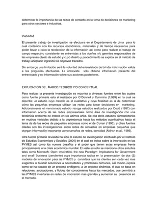 determinar la importancia de las redes de contacto en la toma de decisiones de marketing
para otros sectores e industrias.



Viabilidad

El presente trabajo de investigación se efectuara en el Departamento de Lima para lo
cual contamos con los recursos económicos, materiales y de tiempo necesarios para
poder llevar a cabo la recolección de la información así como para realizar el trabajo de
campo respectivo consistente en entrevistas a los dueños y/o gerentes responsables de
las empresas objeto de estudio y cuyo diseño y procedimiento se explica en el método de
trabajo adoptado logrando los objetivos trazados.

Sin embargo una limitación será la voluntad del entrevistado de brindar información valida
a las preguntas efectuadas. La entrevista solo obtiene información presente del
entrevistado y no información sobre sus acciones posteriores.



EXPLICACION DEL MARCO TEORICO Y/O CONCEPTUAL

Para realizar la presente investigación se recurrirá a diversas fuentes entre las cuales
como fuente primaria esta el realizado por O´Donnell y Cummins (1,999) en la cual se
describe un estudio cuyo método es el cualitativo y cuya finalidad es la de determinar
cómo las pequeñas empresas utilizan las redes para tomar decisiones en marketing.
Adicionalmente el mencionado estudio recoge estudios realizados por Dodd (1997) con
información acerca de las redes empresariales como área de investigación con una
tendencia creciente de interés en los últimos años. Se cita otros estudios contradictorios
en muchas variables debido a la dependencia hacia los métodos cuantitativos hacia el
tema de de las redes de pequeñas empresas como el de Curran (1993), y otras fuentes
citadas son las investigaciones sobre redes de contactos en empresas pequeñas que
otorgan información importante como tamaños de redes, densidad (Aldrich et al., 1989).

Otra fuente primaria revisada ha sido el estudio de investigación efectuado por el Instituto
de Estudios Económicos y Sociales (2009) en el cual se indica sobre la innovación en las
PYMES así como los nuevos desafíos y el poder que tienen estas empresas frente
principalmente a la crisis económica mundial. En este estudio se menciona otros estudios
tales como Microsoft- Open Innovation, the new Paradigm: Implications for Government
and small Business (pendiente) cuya importancia radica en la presentación de dos (2)
modelos de innovación para las PYMES y considera que los clientes son cada vez mas
exigentes al buscar soluciones a necesidades y problemas comunes, así mismo explica
como se ha pasado de un proceso endógeno, a un proceso dinámico, el cual se basa en
relaciones, asociaciones, y fluidez del conocimiento hacia los mercados, que permitirá a
las PYMES insertarse en redes de innovación mas grandes y aumentar su presencia en
el mercado.
 