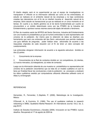 El diseño elegido será el no experimental ya que el equipo de investigadores no
manipularan ni influirán en la información obtenida así como en los entrevistados, el
estudio se realizara en el ambiente natural de las empresas y no bajo condiciones
creadas tipo laboratorios con el fin de no interferir durante el desarrollo natural de la
empresa, dicho estudio es transeccional ya que se realizará en un único momento en el
tiempo. En cuanto a su diseño genérico es el de teoría fundamentada por cuanto se
circunscribirá a un ámbito determinado como son las PYMES de la Industria del
Entretenimiento y aportara nuevas visiones acerca del objeto del estudio o fenómeno.

El Plan de muestreo serán las MYPES del Sector Servicios, Industria del Entretenimiento
con una muestra no probabilística ya que el numero entrevistas no será representativo del
universo de la población. Así mismo para la obtención de datos se diseñara una
herramienta que será una entrevista del tipo Demi- estructurado que permita mediante
una guía definida de preguntas, poder realizar otras adicionales de acuerdo a las
respuestas originales de cada situación con el fin de tener un claro concepto del
cuestionamiento.

Las entrevistas otorgaran información de acuerdo a la siguiente estructura dividida en
dos (2) partes:

1.     Conocimiento de la empresa

2.     Conocimientos de la Red de contactos dividido en: (a) competidores, (b) clientes,
(c) nuevos mercados, (d) trabajadores, (e) redes de contactos.

Luego con la información obtenida de una muestra no probabilística no representativa del
universo de la población (recordemos que se trata de un modelo cualitativo el cual no
tiene por finalidad llevar las conclusiones a toda la población) se procesara y analizará
los datos cualitativos asistido por computadoras utilizando diferentes software como el
Atlas.ti y el Etnograph.




REFERENCIAS



Hernandez, R., Fernandez, C.,Baptista, P. (2008). Metodología de la Investigación.
México

O’Donnell, A., & Cummins, D. (1999). The use of qualitative methods to research
networking in SMEs. Qualitative Market Research: An International Journal, Vol.2, Iss. 2,
pag 82-91.

Instituto de Estudios Económicos y Sociales (2009). Innovación en las PYMES: nuevos
desafíos. Recuperado el 17 de agosto de 2009 de
 