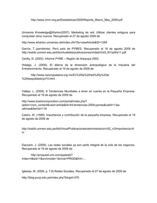 http://www.cmm.org.pe/Estadisticas/2009/Reporte_Macro_May_2009.pdf



Universia Knowledge@Warton(2007). Marketing de red: Utilizar clientes antiguos para
conquistar otros nuevos. Recuperado el 27 de agosto 2009 de

http://www.wharton.universia.net/index.cfm?fa=viewArticle&ID=1284

García, T,.(pendiente). Perú país de PYMES. Recuperado el 18 de agosto 2009 de
http://sisbib.unmsm.edu.pe/bibvirtualdata/publicaciones/indata/Vol3_N1/pdf/a11.pdf

Centty, D. (2003). Informe PYME – Región de Arequipa 2002.

Hidalgo, J. (2009). El dilema de la dimensión antropológica de la Industria del
Entretenimiento. Recuperado el 19 de agosto de 2009 de

     http://www.razonypalabra.org.mx/En%20la%20red%20y%20al
%20despoblado/jul15.html



Vallejo, L. (2009). 8 Tendencias Mundiales a tener en cuenta en la Pequeña Empresa.
Recuperado el 18 de agosto de 2009 de

http://www.bostoncorporation.com/portal/index.php?
option=com_content&view=article&id=44:tendencias-2009-pymes&catid=1:las-
ultimas&Itemid=118

Castro, W, (1999). Importancia y contribución de la pequeña empresa. Recuperado el 18
de agosto de 2009 de


http://sisbib.unmsm.edu.pe/bibVirtual/Publicaciones/administracion/v02_n3/importancia.ht
m



Daccach, J. (2009). Las redes sociales ya son parte integral de la vida de los negocios.
Recuperado el 18 de agosto de 2009 de

      http://proquest.umi.com/pqdweb?
index=4&sid=1&srchmode=1&vinst=PROD&fmt=...



Iglesias, M. (2006, p. 7,8) Redes Sociales. Recuperado el 27 de agosto de 2009 de

http://blog.pucp.edu.pe/index.php?blogid=276
 
