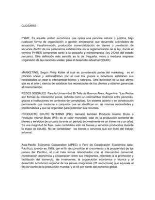 GLOSARIO



PYME, Es aquella unidad económica que opera una persona natural o jurídica, bajo
cualquier forma de organización o gestión empresarial que desarrolla actividades de
extracción, transformación, producción comercialización de bienes o prestación de
servicios dentro de los parámetros establecidos en la reglamentación de la ley, donde el
termino PYMES comprende tanto a la pequeña y microempresa (ley 27268 del estado
peruano). Otra definición más sencilla es la de Pequeña, micro y mediana empresa
(organismo de las naciones unidas para el desarrollo industrial ONUDI)



MARKETING, Según Philip Kotler el cual es considerado padre del marketing, es el
proceso social y administrativo por el cual los grupos e individuos satisfacen sus
necesidades al crear e intercambiar bienes y servicios. Otra definición es la que afirma
que es el arte o ciencia de satisfacer las necesidades de los clientes y obtener ganancias
al mismo tiempo.

REDES SOCIALES Para la Universidad Di Tella de Buenos Aires, Argentina: “Las Redes
son formas de interacción social, definida como un intercambio dinámico entre personas,
grupos e instituciones en contextos de complejidad. Un sistema abierto y en construcción
permanente que involucra a conjuntos que se identifican en las mismas necesidades y
problemáticas y que se organizan para potenciar sus recursos.

PRODUCTO BRUTO INTERNO (PBI), llamado también Producto Interno Bruto o
Producto Interior Bruto (PIB) es el valor monetario total de la producción corriente de
bienes y servicios de un país durante un período (normalmente es un trimestre o un año).
Es una magnitud de flujo, pues contabiliza sólo los bienes y servicios producidos durante
la etapa de estudio. No se contabilizan los bienes o servicios que son fruto del trabajo
informal.



Asia-Pacific Economic Cooperation (APEC) o Foro de Cooperación Económica Asia-
Pacífico), creado en 1989, con el fin de consolidar el crecimiento y la prosperidad de los
países del Pacífico, el cual trata temas relacionados con el intercambio comercial,
coordinación económica y cooperación entre sus integrantes, orientado a la promoción y
facilitación del comercio, las inversiones, la cooperación económica y técnica y al
desarrollo económico regional de los países integrantes (21 economías) que equivale al
56 por ciento de la producción mundial, y el 46 por ciento del comercio global.
 