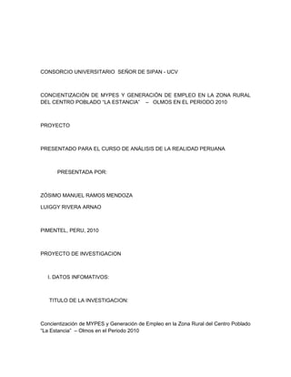 CONSORCIO UNIVERSITARIO SEÑOR DE SIPAN - UCV



CONCIENTIZACIÓN DE MYPES Y GENERACIÓN DE EMPLEO EN LA ZONA RURAL
DEL CENTRO POBLADO “LA ESTANCIA” – OLMOS EN EL PERIODO 2010



PROYECTO



PRESENTADO PARA EL CURSO DE ANÁLISIS DE LA REALIDAD PERUANA



      PRESENTADA POR:



ZÓSIMO MANUEL RAMOS MENDOZA

LUIGGY RIVERA ARNAO



PIMENTEL, PERU, 2010



PROYECTO DE INVESTIGACION



  I. DATOS INFOMATIVOS:



   TITULO DE LA INVESTIGACION:



Concientización de MYPES y Generación de Empleo en la Zona Rural del Centro Poblado
“La Estancia” – Olmos en el Periodo 2010
 