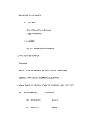 1. PERSONAL INVESTIGADOR



         1.1 AUTORES:



           Zósimo Manuel Ramos Mendoza

           Luiggy Rivera Arnao



         1.2 ASESOR:



           Mg. Soc. Mariela Ramos Santisteban



2. TIPO DE INVESTIGACION



 Descriptiva



3. FACULTAD DE INGENIERIA, ARQUITECTURA Y URBANISMO



 ESCUELA PROFESIONAL INGENIERÍA INDUSTRIAL



4. LOCALIDAD E INSTITUCION DONDE SE DESARROLLA EL PROYECTO



 4.1.1   DEPARTAMENTO:           Lambayeque



          4.1.2   PROVINCIA:              Chiclayo



          4.1.3   DISTRITO:               Olmos
 