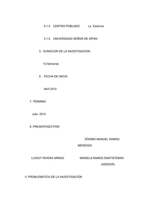 4.1.4   CENTRO POBLADO:     La Estancia



            4.1.5   UNIVERSIDAD SEÑOR DE SIPAN



         5. DURACION DE LA INVESTIGACION:



            10 Semanas



         6. FECHA DE INICIO



            Abril 2010



  7. TERMINO



    Julio 2010



  8. PRESENTADO POR:



                                       ZÓSIMO MANUEL RAMOS

                                  MENDOZA



   LUIGGY RIVERA ARNAO             MARIELA RAMOS SANTISTEBAN

                                                 (ASESOR)



II. PROBLEMÁTICA DE LA INVESTIGACIÓN
 