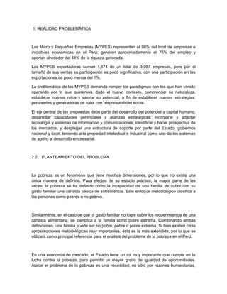 1. REALIDAD PROBLEMÁTICA



Las Micro y Pequeñas Empresas (MYPES) representan el 98% del total de empresas e
iniciativas económicas en el Perú; generan aproximadamente el 75% del empleo y
aportan alrededor del 44% de la riqueza generada.

Las MYPES exportadoras suman 1,674 de un total de 3,057 empresas, pero por el
tamaño de sus ventas su participación es poco significativa, con una participación en las
exportaciones de poco menos del 1%.

La problemática de las MYPES demanda romper los paradigmas con los que han venido
operando por lo que queremos, dado el nuevo contexto, comprender su naturaleza,
establecer nuevos retos y valorar su potencial, a fin de establecer nuevas estrategias,
pertinentes y generadoras de valor con responsabilidad social.

El eje central de las propuestas debe partir del desarrollo del potencial y capital humano;
desarrollar capacidades gerenciales y alianzas estratégicas; incorporar y adaptar
tecnología y sistemas de información y comunicaciones; identificar y hacer prospectiva de
los mercados, y desplegar una estructura de soporte por parte del Estado, gobiernos
nacional y local, teniendo a la propiedad intelectual e industrial como uno de los sistemas
de apoyo al desarrollo empresarial.



2.2. PLANTEAMIENTO DEL PROBLEMA



La pobreza es un fenómeno que tiene muchas dimensiones, por lo que no existe una
única manera de definirla. Para efectos de su estudio práctico, la mayor parte de las
veces, la pobreza se ha definido como la incapacidad de una familia de cubrir con su
gasto familiar una canasta básica de subsistencia. Este enfoque metodológico clasifica a
las personas como pobres o no pobres.



Similarmente, en el caso de que el gasto familiar no logre cubrir los requerimientos de una
canasta alimentaria, se identifica a la familia como pobre extrema. Combinando ambas
definiciones, una familia puede ser no pobre, pobre o pobre extrema. Si bien existen otras
aproximaciones metodológicas muy importantes, ésta es la más extendida, por lo que se
utilizará como principal referencia para el análisis del problema de la pobreza en el Perú.



En una economía de mercado, el Estado tiene un rol muy importante que cumplir en la
lucha contra la pobreza, para permitir un mayor grado de igualdad de oportunidades.
Atacar el problema de la pobreza es una necesidad, no sólo por razones humanitarias,
 