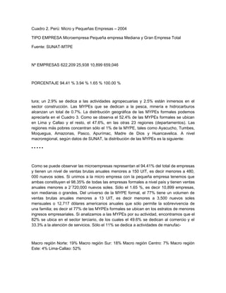Cuadro 2. Perú: Micro y Pequeñas Empresas – 2004

TIPO EMPRESA Microempresa Pequeña empresa Mediana y Gran Empresa Total

Fuente: SUNAT-MTPE



Nº EMPRESAS 622,209 25,938 10,899 659,046



PORCENTAJE 94.41 % 3.94 % 1.65 % 100.00 %



tura; un 2.9% se dedica a las actividades agropecuarias y 2.5% están inmersos en el
sector construcción. Las MYPEs que se dedican a la pesca, minería e hidrocarburos
alcanzan un total de 0.7%. La distribución geográfica de las MYPEs formales podemos
apreciarla en el Cuadro 3. Como se observa el 52.4% de las MYPEs formales se ubican
en Lima y Callao y el resto, el 47.6%, en las otras 23 regiones (departamentos). Las
regiones más pobres concentran sólo el 1% de la MYPE, tales como Ayacucho, Tumbes,
Moquegua, Amazonas, Pasco, Apurímac, Madre de Dios y Huancavelica. A nivel
macroregional, según datos de SUNAT, la distribución de las MYPEs es la siguiente:

•••••



Como se puede observar las microempresas representan el 94.41% del total de empresas
y tienen un nivel de ventas brutas anuales menores a 150 UIT, es decir menores a 480,
000 nuevos soles. Si unimos a la micro empresa con la pequeña empresa tenemos que
ambas constituyen el 98.35% de todas las empresas formales a nivel país y tienen ventas
anuales menores a 2´720,000 nuevos soles. Sólo el 1.65 %, es decir 10,899 empresas,
son medianas o grandes. Del universo de la MYPE formal, el 77% tiene un volumen de
ventas brutas anuales menores a 13 UIT, es decir menores a 3,500 nuevos soles
mensuales o 12,717 dólares americanos anuales que sólo permite la sobrevivencia de
una familia; es decir el 77% de las MYPEs formales se ubican en los estratos de menores
ingresos empresariales. Si analizamos a las MYPEs por su actividad, encontramos que el
82% se ubica en el sector terciario, de los cuales el 49.6% se dedican al comercio y el
33.3% a la atención de servicios. Sólo el 11% se dedica a actividades de manufac-



Macro región Norte: 19% Macro región Sur: 18% Macro región Centro: 7% Macro región
Este: 4% Lima-Callao: 52%
 