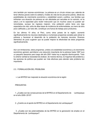 sino también por razones económicas. La pobreza es un círculo vicioso que, además de
tener efectos graves sobre la calidad y niveles de vida de los peruanos pobres, afecta las
posibilidades de crecimiento económico y estabilidad social y política. Las familias que
enfrentan una situación de pobreza se ven afectadas por secuelas en la nutrición, en la
salud y en la capacidad para recibir instrucción que en muchos casos no pueden ser
remontadas, aunque los ingresos mejoren. Una población pobre tiene una baja
expectativa de vida, sufre de altas tasas de incidencia de enfermedades, es mano de obra
poco calificada y, por todo ello, constituye una fuerza de trabajo poco productiva.

En los últimos 10 años, el Perú, como otros países de la región, aumentó
significativamente los recursos destinados a numerosos programas sociales para aliviar la
pobreza y favorecer el desarrollo de la población de menores recursos. Diversos
elementos de juicio sugieren que se puede mejorar la efectividad de estos programas
significativamente.



Aún con limitaciones, estos programas, unidos a la estabilidad económica y al crecimiento
económico general, permitieron una reducción importante de la pobreza hasta 1997 tuvo
un pequeño descenso pero luego del año 2001 hasta hoy a seguido disminuyendo. Todo
lo anterior señala la necesidad de analizar, de manera técnica, la magnitud del problema y
las opciones de política que pueden ser más efectivas para atender este problema tan
importante.



2.3. FORMULACIÓN DEL PROBLEMA



  ➢ Las MYPES han mejorado la situación económica de la región



 PREGUNTAS:



  1. ¿Cuáles son las consecuencias de la MYPES en el Departamento de        Lambayeque
en el año 2009- 2010?



 2. ¿Cuánto es el aporte de MYPES en el Departamento de Lambayeque?



  3. ¿Cuales son las potencialidades de las MYPES en la generación de empleo en el
Departamento de Lambayeque?
 