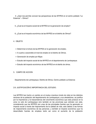 4. ¿Qué nos permite conocer las perspectivas de las MYPES en el centro poblado “La
Estancia” – Olmos?



 5. ¿Cual es el impacto social de la MYPES en la generación de empleo?



 6. ¿Cual es el impacto económico de las MYPES en el distrito de Olmos?



4. OBJETO



  ➢ Determinar el shock de las MYPES en la generación de empleo.

  ➢ A cuanto a ascendido el nivel de empleo en el distrito de Olmos.

  ➢ Generación de empleo por Mype

  ➢ Estudio del impacto social de las MYPES en el departamento de Lambayeque.

  ➢ Estudio del impacto económico de las MYPES en el distrito de olmos.



5. CAMPO DE ACCION



 Departamento de Lambayeque, Distrito de Olmos, Centro poblado La Estancia



2.6. JUSTIFICACIÓN E IMPORTANCIA DEL ESTUDIO:



Las MYPES han hecho un cambio en el modus vivendus (modo de vida) en los distintos
sectores de la población del departamento de Lambayeque y sus alrededores, se justifica
por la importancia y la trascendencia del crecimiento económico que esta produce en la
zona no solo de Lambayeque sino también en las provincias que colindan con este,
considerando que las MYPES son unas de las principales fuentes que ha generado un
impacto social a través del mejoramiento de la calidad de vida, esto debido a las formas
de mejoramiento económico de las personas; y también el impacto económico que ha
desarrollado fuentes de empleos tanto así como el aumento de la población
 