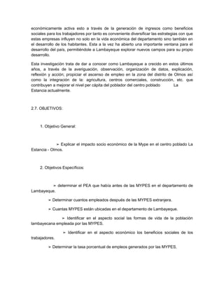 económicamente activa esto a través de la generación de ingresos como beneficios
sociales para los trabajadores por tanto es conveniente diversificar las estrategias con que
estas empresas influyen no solo en la vida económica del departamento sino también en
el desarrollo de los habitantes. Esta a la vez ha abierto una importante ventana para el
desarrollo del país, permitiéndole a Lambayeque explorar nuevos campos para su propio
desarrollo.

Esta investigación trata de dar a conocer como Lambayeque a crecido en estos últimos
años, a través de la averiguación, observación, organización de datos, explicación,
reflexión y acción; propiciar el ascenso de empleo en la zona del distrito de Olmos así
como la integración de la: agricultura, centros comerciales, construcción, etc. que
contribuyen a mejorar el nivel per cápita del poblador del centro poblado     La
Estancia actualmente.



2.7. OBJETIVOS:



     1. Objetivo General:



              ➢ Explicar el impacto socio económico de la Mype en el centro poblado La
Estancia - Olmos.



     2. Objetivos Específicos:



         ➢ determinar el PEA que había antes de las MYPES en el departamento de
Lambayeque.

         ➢ Determinar cuantos empleados después de las MYPES extranjera.

         ➢ Cuantas MYPES están ubicadas en el departamento de Lambayeque.

              ➢ Identificar en el aspecto social las formas de vida de la población
lambayecana empleada por las MYPES.

                 ➢ Identificar en el aspecto económico los beneficios sociales de los
trabajadores.

         ➢ Determinar la tasa porcentual de empleos generados por las MYPES.
 