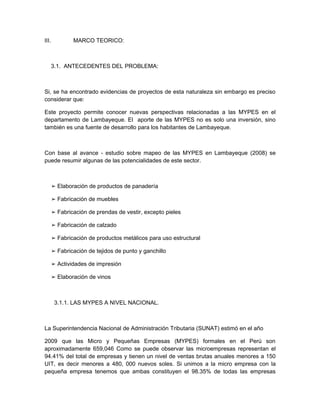 III.           MARCO TEORICO:



       3.1. ANTECEDENTES DEL PROBLEMA:



Si, se ha encontrado evidencias de proyectos de esta naturaleza sin embargo es preciso
considerar que:

Este proyecto permite conocer nuevas perspectivas relacionadas a las MYPES en el
departamento de Lambayeque. El aporte de las MYPES no es solo una inversión, sino
también es una fuente de desarrollo para los habitantes de Lambayeque.



Con base al avance - estudio sobre mapeo de las MYPES en Lambayeque (2008) se
puede resumir algunas de las potencialidades de este sector.



       ➢ Elaboración de productos de panadería

       ➢ Fabricación de muebles

       ➢ Fabricación de prendas de vestir, excepto pieles

       ➢ Fabricación de calzado

       ➢ Fabricación de productos metálicos para uso estructural

       ➢ Fabricación de tejidos de punto y ganchillo

       ➢ Actividades de impresión

       ➢ Elaboración de vinos



        3.1.1. LAS MYPES A NIVEL NACIONAL.



La Superintendencia Nacional de Administración Tributaria (SUNAT) estimó en el año

2009 que las Micro y Pequeñas Empresas (MYPES) formales en el Perú son
aproximadamente 659,046 Como se puede observar las microempresas representan el
94.41% del total de empresas y tienen un nivel de ventas brutas anuales menores a 150
UIT, es decir menores a 480, 000 nuevos soles. Si unimos a la micro empresa con la
pequeña empresa tenemos que ambas constituyen el 98.35% de todas las empresas
 