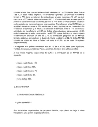 formales a nivel país y tienen ventas anuales menores a 2´720,000 nuevos soles. Sólo el
1.65 %, es decir 10,899 empresas, son medianas o grandes. Del universo de la MYPE
formal, el 77% tiene un volumen de ventas brutas anuales menores a 13 UIT, es decir
menores a 3,500 nuevos soles mensuales o 12,717 dólares americanos anuales que sólo
permite la sobrevivencia de una familia; es decir el 77% de las MYPES formales se ubican
en los estratos de menores ingresos empresariales. Si analizamos a las MYPES por su
actividad, encontramos que el 82% se ubica en el sector terciario, de los cuales el 49.6%
se dedican al comercio y el 33.3% a la atención de servicios. Sólo el 11% se dedica a
actividades de manufactura; un 2.9% se dedica a las actividades agropecuarias y 2.5%
están inmersos en el sector construcción. Las MYPES que se dedican a la pesca, minería
e hidrocarburos alcanzan un total de 0.7%. La distribución geográfica de las MYPES
formales podemos apreciarla en el Cuadro 3. Como se observa el 52.4% de las MYPES
formales se ubican en Lima y Callao y el resto, el 47.6%, en las otras 23 regiones
(departamentos).

Las regiones más pobres concentran sólo el 1% de la MYPE, tales como Ayacucho,
Tumbes, Moquegua, Amazonas, Pasco, Apurímac, Madre de Dios y Huancavelica.

A nivel macro regional, según datos de SUNAT, la distribución de las MYPES es la
siguiente:



  ➢ Macro región Norte: 19%

  ➢ Macro región Sur: 18%

  ➢ Macro región Centro: 7%

  ➢ Macro región Este: 4%

  ➢ Lima-Callao: 52%



2. BASE TEORICA



    3.2.1 DEFINICIÓN DE TÉRMINOS



 ➢ ¿Qué es MYPES?



Son sociedades unipersonales, de propiedad familiar, cuya planta no llega a cinco
trabajadores y su gestión es poco profesional.
 