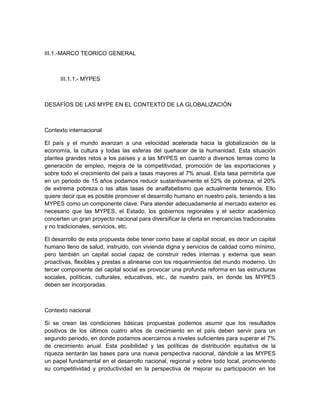 III.1.-MARCO TEORICO GENERAL



      III.1.1.- MYPES



DESAFÍOS DE LAS MYPE EN EL CONTEXTO DE LA GLOBALIZACIÓN



Contexto internacional

El país y el mundo avanzan a una velocidad acelerada hacia la globalización de la
economía, la cultura y todas las esferas del quehacer de la humanidad. Esta situación
plantea grandes retos a los países y a las MYPES en cuanto a diversos temas como la
generación de empleo, mejora de la competitividad, promoción de las exportaciones y
sobre todo el crecimiento del país a tasas mayores al 7% anual. Esta tasa permitiría que
en un periodo de 15 años podamos reducir sustantivamente el 52% de pobreza, el 20%
de extrema pobreza o las altas tasas de analfabetismo que actualmente tenemos. Ello
quiere decir que es posible promover el desarrollo humano en nuestro país, teniendo a las
MYPES como un componente clave. Para atender adecuadamente al mercado exterior es
necesario que las MYPES, el Estado, los gobiernos regionales y el sector académico
concerten un gran proyecto nacional para diversificar la oferta en mercancías tradicionales
y no tradicionales, servicios, etc.

El desarrollo de esta propuesta debe tener como base al capital social, es decir un capital
humano lleno de salud, instruido, con vivienda digna y servicios de calidad como mínimo,
pero también un capital social capaz de construir redes internas y externa que sean
proactivas, flexibles y prestas a alinearse con los requerimientos del mundo moderno. Un
tercer componente del capital social es provocar una profunda reforma en las estructuras
sociales, políticas, culturales, educativas, etc., de nuestro país, en donde las MYPES
deben ser incorporadas.



Contexto nacional

Si se crean las condiciones básicas propuestas podemos asumir que los resultados
positivos de los últimos cuatro años de crecimiento en el país deben servir para un
segundo periodo, en donde podamos acercarnos a niveles suficientes para superar el 7%
de crecimiento anual. Esta posibilidad y las políticas de distribución equitativa de la
riqueza sentarán las bases para una nueva perspectiva nacional, dándole a las MYPES
un papel fundamental en el desarrollo nacional, regional y sobre todo local, promoviendo
su competitividad y productividad en la perspectiva de mejorar su participación en los
 