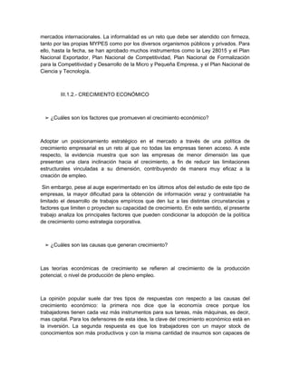 mercados internacionales. La informalidad es un reto que debe ser atendido con firmeza,
tanto por las propias MYPES como por los diversos organismos públicos y privados. Para
ello, hasta la fecha, se han aprobado muchos instrumentos como la Ley 28015 y el Plan
Nacional Exportador, Plan Nacional de Competitividad, Plan Nacional de Formalización
para la Competitividad y Desarrollo de la Micro y Pequeña Empresa, y el Plan Nacional de
Ciencia y Tecnología.



        III.1.2.- CRECIMIENTO ECONÓMICO



 ➢ ¿Cuáles son los factores que promueven el crecimiento económico?



Adoptar un posicionamiento estratégico en el mercado a través de una política de
crecimiento empresarial es un reto al que no todas las empresas tienen acceso. A este
respecto, la evidencia muestra que son las empresas de menor dimensión las que
presentan una clara inclinación hacia el crecimiento, a fin de reducir las limitaciones
estructurales vinculadas a su dimensión, contribuyendo de manera muy eficaz a la
creación de empleo.

 Sin embargo, pese al auge experimentado en los últimos años del estudio de este tipo de
empresas, la mayor dificultad para la obtención de información veraz y contrastable ha
limitado el desarrollo de trabajos empíricos que den luz a las distintas circunstancias y
factores que limiten o proyecten su capacidad de crecimiento. En este sentido, el presente
trabajo analiza los principales factores que pueden condicionar la adopción de la política
de crecimiento como estrategia corporativa.



 ➢ ¿Cuáles son las causas que generan crecimiento?



Las teorías económicas de crecimiento se refieren al crecimiento de la producción
potencial, o nivel de producción de pleno empleo.



La opinión popular suele dar tres tipos de respuestas con respecto a las causas del
crecimiento económico: la primera nos dice que la economía crece porque los
trabajadores tienen cada vez más instrumentos para sus tareas, más máquinas, es decir,
mas capital. Para los defensores de esta idea, la clave del crecimiento económico está en
la inversión. La segunda respuesta es que los trabajadores con un mayor stock de
conocimientos son más productivos y con la misma cantidad de insumos son capaces de
 