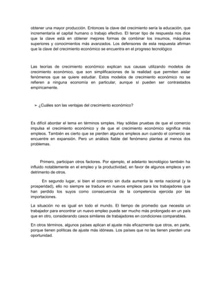 obtener una mayor producción. Entonces la clave del crecimiento sería la educación, que
incrementaría el capital humano o trabajo efectivo. El tercer tipo de respuesta nos dice
que la clave está en obtener mejores formas de combinar los insumos, máquinas
superiores y conocimientos más avanzados. Los defensores de esta respuesta afirman
que la clave del crecimiento económico se encuentra en el progreso tecnológico



Las teorías de crecimiento económico explican sus causas utilizando modelos de
crecimiento económico, que son simplificaciones de la realidad que permiten aislar
fenómenos que se quiere estudiar. Estos modelos de crecimiento económico no se
refieren a ninguna economía en particular, aunque sí pueden ser contrastados
empíricamente.



 ➢ ¿Cuáles son las ventajas del crecimiento económico?



Es difícil abordar el tema en términos simples. Hay sólidas pruebas de que el comercio
impulsa el crecimiento económico y de que el crecimiento económico significa más
empleos. También es cierto que se pierden algunos empleos aun cuando el comercio se
encuentre en expansión. Pero un análisis fiable del fenómeno plantea al menos dos
problemas.



       Primero, participan otros factores. Por ejemplo, el adelanto tecnológico también ha
influido notablemente en el empleo y la productividad, en favor de algunos empleos y en
detrimento de otros.

      En segundo lugar, si bien el comercio sin duda aumenta la renta nacional (y la
prosperidad), ello no siempre se traduce en nuevos empleos para los trabajadores que
han perdido los suyos como consecuencia de la competencia ejercida por las
importaciones.

La situación no es igual en todo el mundo. El tiempo de promedio que necesita un
trabajador para encontrar un nuevo empleo puede ser mucho más prolongado en un país
que en otro, considerando casos similares de trabajadores en condiciones comparables.

En otros términos, algunos países aplican el ajuste más eficazmente que otros, en parte,
porque tienen políticas de ajuste más idóneas. Los países que no las tienen pierden una
oportunidad.
 