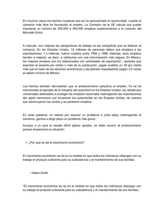 En muchos casos los hechos muestran que se ha aprovechado la oportunidad: cuando el
comercio más libre ha favorecido al empleo. La Comisión de la UE calcula que puede
imputarse un número de 300.000 a 900.000 empleos suplementarios a la creación del
Mercado Único.



A menudo, son mejores las perspectivas de trabajo en las compañías que se dedican al
comercio. En los Estados Unidos, 12 millones de personas deben sus empleos a las
exportaciones; 1.3 millones, fueron creados entre 1994 y 1998. Además, esos empleos
tienden a mejorar, es decir, a retribuirse con una remuneración más segura. En México,
los mejores empleos son los relacionados con actividades de exportación : sectores que
exportan el sesenta por ciento o más de su producción, pagan sueldos un 39 por ciento
más que el resto de los sectores económicos y las plantas maquiladoras pagan 3,5 veces
el salario mínimo de México.



Los hechos también demuestran que el proteccionismo perjudica al empleo. Ya se ha
mencionado el ejemplo de la industria del automóvil en los Estados Unidos: los obstáculos
comerciales destinados a proteger los empleos nacionales restringiendo las importaciones
del Japón terminaron por encarecer los automóviles en los Estados Unidos, de manera
que disminuyeron las ventas y se perdieron empleos



En otras palabras, un intento por resolver un problema a corto plazo restringiendo el
comercio, genera a largo plazo un problema más grave.

Aunque a un país le resulte difícil aplicar ajustes, no debe recurrir al proteccionismo
porque empeoraría su situación.



 ➢ ¿Por qué se da el crecimiento económico?



El crecimiento económico se da en la medida en que todos los individuos obtengan con su
trabajo el producto suficiente para su subsistencia y el mantenimiento de sus familias.



     • Adam Smith



“El crecimiento económico se da en la medida en que todos los individuos obtengan con
su trabajo el producto suficiente para su subsistencia y el mantenimiento de sus familias.”
 
