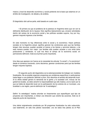 masivo y local de desarrollo económico y social partiendo de la base que estamos en un
ámbito de investigación, de debate y de análisis.



El diagnóstico del cuál se parte, está basado en cuatro ejes.



        • El primero es que el problema de la pobreza en Argentina tiene que ver con la
deficiente distribución de la riqueza: Esto significa básicamente que, encarar actividades
dentro del campo de la economía social y las políticas sociales supone, hoy por hoy,
generar mayores ingresos a las familias.



En este momento no hay diferencias entre lo social y lo económico. Hacer políticas
sociales en la Argentina actual, significa generar las condiciones para que las familias
tengan más recursos, puedan acceder al menos a los bienes y servicios básicos, y de
esta manera puedan vivir mejor. Las familias sólo pueden acceder a una renta extra
produciendo y vendiendo, lo cual nos lleva al campo de la economía social, en
permanente definición. Este es el primer punto importante.



Una idea que aparece con fuerza es la necesidad de articular “lo social” y “lo económico”
desde el comienzo buscando, como decíamos, generar condiciones para que las familias
tengan mayores ingresos.



       • El segundo punto del diagnóstico es la extemporaneidad de trabajar con modelos
focalizados. No es posible organizar programas por problemas específicos ni particularizar
hasta llegar a una población definida a priori. Eso desvirtúa el sentido del desarrollo local.
Si la oferta estatal genera la demanda de la gente y la sociedad civil, incluso de los
gobiernos locales, se debe advertir la responsabilidad que ello implica y es la razón por la
que se habla de desarrollo local con la participación de los actores de un municipio, una
localidad o una región, para la definición de “lo estratégico”.



Definir “lo estratégico” implica ahondar en lineamientos que especifiquen qué tipo de
proyectos son importantes, e indicar una dirección que oriente las acciones. Este es el
segundo punto de importancia.



Una oferta originalmente constituida por 56 programas focalizados ha sido subsumida,
casi totalmente, en sólo tres planes nacionales: uno de estos tres planes es el Plan
 