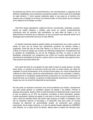 Se pretende que dichos micro emprendimientos y las microempresas o cualquiera de las
distintas modalidades socio productivas asociativas posibles, formen parte de la estrategia
de cada territorio. Y como quienes realmente saben lo que pasa en el territorio son
quienes viven y trabajan en el mismo, los actores locales, la única opción que se configura
como válida es la de trabajar con ellos.



    Este Plan otorga capacitación, asistencia técnica, herramientas, materiales, insumos,
bienes de capital subsidios y créditos, para poner en marcha emprendimientos
productivos para los sectores más necesitados, ya sean jefes de hogar o no. Lo
determinante al momento de su selección, es que el proyecto sea relevante dentro de la
estrategia para el desarrollo local que se haya definido.



   Un desafío importante desde la gestión pública es la elaboración de un plan a partir de
dónde se hace uso de fondos que actualmente provienen de diversas fuentes y
programas. Parte del reto de este plan Manos a la Obra es el de hacer converger y
unificar en líneas de trabajo que surquen las diferentes prestaciones. Consideramos que
la variedad de modalidades es una de las fortalezas del Plan, en tanto lo dota de
flexibilidad, proponiendo una reingeniería que unifica los circuitos administrativos pero
permitiendo la posibilidad de financiar y operar sobre lo que necesita cada agenda local y
cada proyecto que parta desde ella.



   Gran parte del éxito de una gestión de este estilo se basa en poder generar, de abajo
hacia arriba, un proceso de economía social que tiene su propio tempo que debe ser
respetado. El punto fundamental y el fin de esta primera etapa, es ir hacia el desarrollo de
cadenas de valor locales, donde los emprendimientos, lejos de ser puntuales y erráticos,
se transforman en verdaderos eslabonamientos productivos con una clara articulación. El
desarrollo local, así entendido, es generar encadenamientos productivos a nivel local que
tengan que ver con el perfil de desarrollo de esa localidad.



Por otra parte, es necesario mencionar cinco de los problemas que existen, considerando
que esto pueda generar un verdadero espacio de debate y de análisis. Primero la
tipología del proyecto: desde el Plan se está fomentando el desarrollo local y hasta ahora
lo que se observa es un 57% de proyectos vinculados al tema alimentario, granjas,
huertas panificados, fabricas de pastas, lo cual tiene un límite ya que la saturación de un
rubro o área de actividad dentro del mismo lugar tampoco es viable ni estratégica. Para
ello es imperioso adecuar la tecnología y el desarrollo local para poner en marcha
procesos de detección de oportunidades locales, de producción para sectores
carenciados. Se da origen entonces, a un tipo de estudio llevado adelante por SIEMPRO
para detectar, en un lapso breve de tiempo, alertas sobre el estado del mercado local.
 