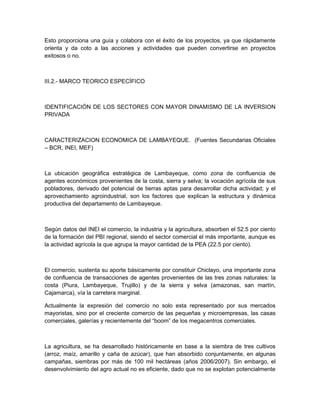 Esto proporciona una guía y colabora con el éxito de los proyectos, ya que rápidamente
orienta y da coto a las acciones y actividades que pueden convertirse en proyectos
exitosos o no.



III.2.- MARCO TEORICO ESPECÍFICO



IDENTIFICACIÓN DE LOS SECTORES CON MAYOR DINAMISMO DE LA INVERSION
PRIVADA



CARACTERIZACION ECONOMICA DE LAMBAYEQUE. (Fuentes Secundarias Oficiales
– BCR, INEI, MEF)



La ubicación geográfica estratégica de Lambayeque, como zona de confluencia de
agentes económicos provenientes de la costa, sierra y selva; la vocación agrícola de sus
pobladores, derivado del potencial de tierras aptas para desarrollar dicha actividad; y el
aprovechamiento agroindustrial, son los factores que explican la estructura y dinámica
productiva del departamento de Lambayeque.



Según datos del INEI el comercio, la industria y la agricultura, absorben el 52.5 por ciento
de la formación del PBI regional, siendo el sector comercial el más importante, aunque es
la actividad agrícola la que agrupa la mayor cantidad de la PEA (22.5 por ciento).



El comercio, sustenta su aporte básicamente por constituir Chiclayo, una importante zona
de confluencia de transacciones de agentes provenientes de las tres zonas naturales: la
costa (Piura, Lambayeque, Trujillo) y de la sierra y selva (amazonas, san martín,
Cajamarca), vía la carretera marginal.

Actualmente la expresión del comercio no solo esta representado por sus mercados
mayoristas, sino por el creciente comercio de las pequeñas y microempresas, las casas
comerciales, galerías y recientemente del “boom” de los megacentros comerciales.



La agricultura, se ha desarrollado históricamente en base a la siembra de tres cultivos
(arroz, maíz, amarillo y caña de azúcar), que han absorbido conjuntamente, en algunas
campañas, siembras por más de 100 mil hectáreas (años 2006/2007). Sin embargo, el
desenvolvimiento del agro actual no es eficiente, dado que no se explotan potencialmente
 