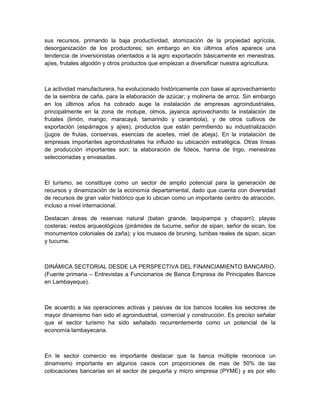 sus recursos, primando la baja productividad, atomización de la propiedad agrícola,
desorganización de los productores; sin embargo en los últimos años aparece una
tendencia de inversionistas orientados a la agro exportación básicamente en menestras,
ajíes, frutales algodón y otros productos que empiezan a diversificar nuestra agricultura.



La actividad manufacturera, ha evolucionado históricamente con base al aprovechamiento
de la siembra de caña, para la elaboración de azúcar; y molineria de arroz. Sin embargo
en los últimos años ha cobrado auge la instalación de empresas agroindustriales,
principalmente en la zona de motupe, olmos, jayanca aprovechando la instalación de
frutales (limón, mango, maracayá, tamarindo y carambola), y de otros cultivos de
exportación (espárragos y ajíes), productos que están permitiendo su industrialización
(jugos de frutas, conservas, esencias de aceites, miel de abeja). En la instalación de
empresas importantes agroindustriales ha influido su ubicación estratégica. Otras líneas
de producción importantes son: la elaboración de fideos, harina de trigo, menestras
seleccionadas y envasadas.



El turismo, se constituye como un sector de amplio potencial para la generación de
recursos y dinamización de la economía departamental, dado que cuenta con diversidad
de recursos de gran valor histórico que lo ubican como un importante centro de atracción,
incluso a nivel internacional.

Destacan áreas de reservas natural (batan grande, laquipampa y chaparri); playas
costeras; restos arqueológicos (pirámides de tucume, señor de sipan, señor de sican, los
monumentos coloniales de zaña); y los museos de bruning, tumbas reales de sipan, sican
y tucume.



DINÁMICA SECTORIAL DESDE LA PERSPECTIVA DEL FINANCIAMIENTO BANCARIO.
(Fuente primaria – Entrevistas a Funcionarios de Banca Empresa de Principales Bancos
en Lambayeque).



De acuerdo a las operaciones activas y pasivas de los bancos locales los sectores de
mayor dinamismo han sido el agroindustrial, comercial y construcción. Es preciso señalar
que el sector turismo ha sido señalado recurrentemente como un potencial de la
economía lambayecana.



En le sector comercio es importante destacar que la banca múltiple reconoce un
dinamismo importante en algunos casos con proporciones de mas de 50% de las
colocaciones bancarias en el sector de pequeña y micro empresa (PYME) y es por ello
 