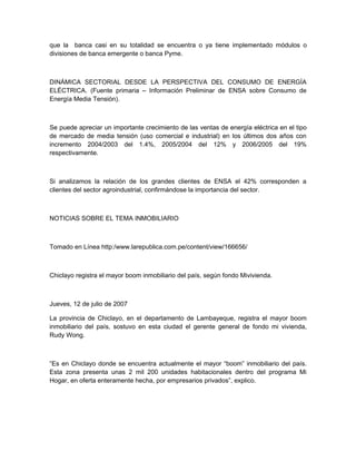 que la banca casi en su totalidad se encuentra o ya tiene implementado módulos o
divisiones de banca emergente o banca Pyme.



DINÁMICA SECTORIAL DESDE LA PERSPECTIVA DEL CONSUMO DE ENERGÍA
ELÉCTRICA. (Fuente primaria – Información Preliminar de ENSA sobre Consumo de
Energía Media Tensión).



Se puede apreciar un importante crecimiento de las ventas de energía eléctrica en el tipo
de mercado de media tensión (uso comercial e industrial) en los últimos dos años con
incremento 2004/2003 del 1.4%, 2005/2004 del 12% y 2006/2005 del 19%
respectivamente.



Si analizamos la relación de los grandes clientes de ENSA el 42% corresponden a
clientes del sector agroindustrial, confirmándose la importancia del sector.



NOTICIAS SOBRE EL TEMA INMOBILIARIO



Tomado en Línea http:/www.larepublica.com.pe/content/view/166656/



Chiclayo registra el mayor boom inmobiliario del país, según fondo Mivivienda.



Jueves, 12 de julio de 2007

La provincia de Chiclayo, en el departamento de Lambayeque, registra el mayor boom
inmobiliario del país, sostuvo en esta ciudad el gerente general de fondo mi vivienda,
Rudy Wong.



“Es en Chiclayo donde se encuentra actualmente el mayor “boom” inmobiliario del país.
Esta zona presenta unas 2 mil 200 unidades habitacionales dentro del programa Mi
Hogar, en oferta enteramente hecha, por empresarios privados”, explico.
 
