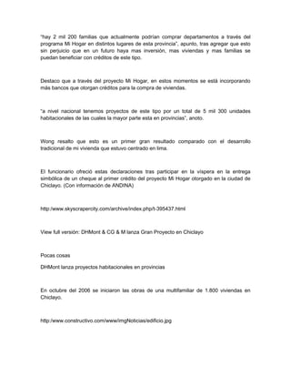 “hay 2 mil 200 familias que actualmente podrían comprar departamentos a través del
programa Mi Hogar en distintos lugares de esta provincia”, apunto, tras agregar que esto
sin perjuicio que en un futuro haya mas inversión, mas viviendas y mas familias se
puedan beneficiar con créditos de este tipo.



Destaco que a través del proyecto Mi Hogar, en estos momentos se está incorporando
más bancos que otorgan créditos para la compra de viviendas.



“a nivel nacional tenemos proyectos de este tipo por un total de 5 mil 300 unidades
habitacionales de las cuales la mayor parte esta en provincias”, anoto.



Wong resalto que esto es un primer gran resultado comparado con el desarrollo
tradicional de mi vivienda que estuvo centrado en lima.



El funcionario ofreció estas declaraciones tras participar en la víspera en la entrega
simbólica de un cheque al primer crédito del proyecto Mi Hogar otorgado en la ciudad de
Chiclayo. (Con información de ANDINA)



http:/www.skyscrapercity.com/archive/index.php/t-395437.html



View full versión: DHMont & CG & M lanza Gran Proyecto en Chiclayo



Pocas cosas

DHMont lanza proyectos habitacionales en provincias



En octubre del 2006 se iniciaron las obras de una multifamiliar de 1.800 viviendas en
Chiclayo.



http:/www.constructivo.com/www/imgNoticias/edificio.jpg
 