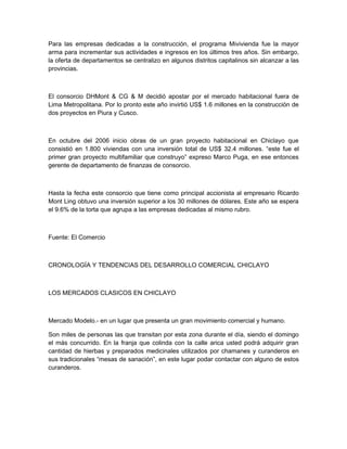 Para las empresas dedicadas a la construcción, el programa Mivivienda fue la mayor
arma para incrementar sus actividades e ingresos en los últimos tres años. Sin embargo,
la oferta de departamentos se centralizo en algunos distritos capitalinos sin alcanzar a las
provincias.



El consorcio DHMont & CG & M decidió apostar por el mercado habitacional fuera de
Lima Metropolitana. Por lo pronto este año invirtió US$ 1.6 millones en la construcción de
dos proyectos en Piura y Cusco.



En octubre del 2006 inicio obras de un gran proyecto habitacional en Chiclayo que
consistió en 1.800 viviendas con una inversión total de US$ 32.4 millones. “este fue el
primer gran proyecto multifamiliar que construyo” expreso Marco Puga, en ese entonces
gerente de departamento de finanzas de consorcio.



Hasta la fecha este consorcio que tiene como principal accionista al empresario Ricardo
Mont Ling obtuvo una inversión superior a los 30 millones de dólares. Este año se espera
el 9.6% de la torta que agrupa a las empresas dedicadas al mismo rubro.



Fuente: El Comercio



CRONOLOGÍA Y TENDENCIAS DEL DESARROLLO COMERCIAL CHICLAYO



LOS MERCADOS CLASICOS EN CHICLAYO



Mercado Modelo.- en un lugar que presenta un gran movimiento comercial y humano.

Son miles de personas las que transitan por esta zona durante el día, siendo el domingo
el más concurrido. En la franja que colinda con la calle arica usted podrá adquirir gran
cantidad de hierbas y preparados medicinales utilizados por chamanes y curanderos en
sus tradicionales “mesas de sanación”, en este lugar podar contactar con alguno de estos
curanderos.
 