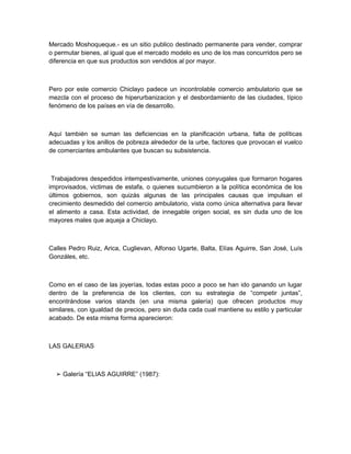 Mercado Moshoqueque.- es un sitio publico destinado permanente para vender, comprar
o permutar bienes, al igual que el mercado modelo es uno de los mas concurridos pero se
diferencia en que sus productos son vendidos al por mayor.



Pero por este comercio Chiclayo padece un incontrolable comercio ambulatorio que se
mezcla con el proceso de hiperurbanizacion y el desbordamiento de las ciudades, típico
fenómeno de los países en vía de desarrollo.



Aquí también se suman las deficiencias en la planificación urbana, falta de políticas
adecuadas y los anillos de pobreza alrededor de la urbe, factores que provocan el vuelco
de comerciantes ambulantes que buscan su subsistencia.



 Trabajadores despedidos intempestivamente, uniones conyugales que formaron hogares
improvisados, victimas de estafa, o quienes sucumbieron a la política económica de los
últimos gobiernos, son quizás algunas de las principales causas que impulsan el
crecimiento desmedido del comercio ambulatorio, vista como única alternativa para llevar
el alimento a casa. Esta actividad, de innegable origen social, es sin duda uno de los
mayores males que aqueja a Chiclayo.



Calles Pedro Ruiz, Arica, Cuglievan, Alfonso Ugarte, Balta, Elías Aguirre, San José, Luís
Gonzáles, etc.



Como en el caso de las joyerías, todas estas poco a poco se han ido ganando un lugar
dentro de la preferencia de los clientes, con su estrategia de “competir juntas”,
encontrándose varios stands (en una misma galería) que ofrecen productos muy
similares, con igualdad de precios, pero sin duda cada cual mantiene su estilo y particular
acabado. De esta misma forma aparecieron:



LAS GALERIAS



  ➢ Galería “ELIAS AGUIRRE” (1987):
 