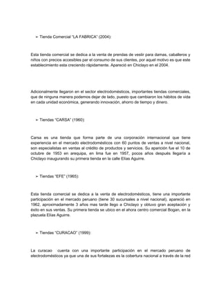 ➢ Tienda Comercial “LA FABRICA” (2004):



Esta tienda comercial se dedica a la venta de prendas de vestir para damas, caballeros y
niños con precios accesibles par el consumo de sus clientes, por aquel motivo es que este
establecimiento esta creciendo rápidamente. Apareció en Chiclayo en el 2004.




Adicionalmente llegaron en el sector electrodomésticos, importantes tiendas comerciales,
que de ninguna manera podemos dejar de lado, puesto que cambiaron los hábitos de vida
en cada unidad económica, generando innovación, ahorro de tiempo y dinero.



  ➢ Tiendas “CARSA” (1960):



Carsa es una tienda que forma parte de una corporación internacional que tiene
experiencia en el mercado electrodomésticos con 60 puntos de ventas a nivel nacional,
son especialistas en ventas al crédito de productos y servicios. Su aparición fue el 10 de
octubre de 1953 en arequipa, en lima fue en 1957, pocos años después llegaría a
Chiclayo inaugurando su primera tienda en la calle Elías Aguirre.



  ➢ Tiendas “EFE” (1965):



Esta tienda comercial se dedica a la venta de electrodomésticos, tiene una importante
participación en el mercado peruano (tiene 30 sucursales a nivel nacional), apareció en
1962, aproximadamente 3 años mas tarde llego a Chiclayo y obtuvo gran aceptación y
éxito en sus ventas. Su primera tienda se ubico en el ahora centro comercial Bogan, en la
plazuela Elías Aguirre.



  ➢ Tiendas “CURACAO” (1999):



La curacao cuenta con una importante participación en el mercado peruano de
electrodomésticos ya que una de sus fortalezas es la cobertura nacional a través de la red
 