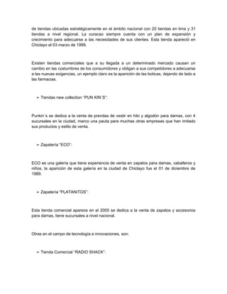 de tiendas ubicadas estratégicamente en el ámbito nacional con 20 tiendas en lima y 31
tiendas a nivel regional. La curacao siempre cuenta con un plan de expansión y
crecimiento para adecuarse a las necesidades de sus clientes. Esta tienda apareció en
Chiclayo el 03 marzo de 1999.



Existen tiendas comerciales que a su llegada a un determinado mercado causan un
cambio en las costumbres de los consumidores y obligan a sus competidores a adecuarse
a las nuevas exigencias, un ejemplo claro es la aparición de las boticas, dejando de lado a
las farmacias.



  ➢ Tiendas new collection “PUN KIN´S”:



Punkin´s se dedica a la venta de prendas de vestir en hilo y algodón para damas, con 4
sucursales en la ciudad, marco una pauta para muchas otras empresas que han imitado
sus productos y estilo de venta.



  ➢ Zapatería “ECO”:



ECO es una galería que tiene experiencia de venta en zapatos para damas, caballeros y
niños, la aparición de esta galería en la ciudad de Chiclayo fue el 01 de diciembre de
1989.



  ➢ Zapatería “PLATANITOS”:



Esta tienda comercial aparece en el 2005 se dedica a la venta de zapatos y accesorios
para damas, tiene sucursales a nivel nacional.



Otras en el campo de tecnología e innovaciones, son:



  ➢ Tienda Comercial “RADIO SHACK”:
 
