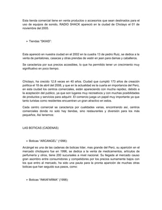 Esta tienda comercial tiene en venta productos o accesorios que sean destinados para el
uso de equipos de sonido, RADIO SHACK apareció en la ciudad de Chiclayo el 01 de
noviembre del 2005.



  ➢ Tiendas “SKAID”:



Esta apareció en nuestra ciudad en el 2002 en la cuadra 13 de pedro Ruiz, se dedica a la
venta de pantalones, casacas y otras prendas de vestir en jean para damas y caballeros.

Se caracteriza por sus precios accesibles, lo que ha permitido tener un crecimiento muy
significativo en poco tiempo.



Chiclayo, ha crecido 12.8 veces en 40 años. Ciudad que cumplió 173 años de creación
política el 18 de abril del 2008, y que en la actualidad es la cuarta en importancia del Perú,
en esta ciudad los centros comerciales, están apareciendo con mucha rapidez, debido a
la aceptación del publico, ya que son lugares muy recreativos y con muchas posibilidades
de productos y servicios para adquirir. El comercio juega un papel muy importante ya que
tanto turistas como residentes encuentran un gran atractivo en estos.

Cada centro comercial se caracteriza por cualidades varias, encontrando así, centros
comerciales donde no solo hay tiendas, sino restaurantes y diversión para los más
pequeños. Así tenemos:



LAS BOTICAS (CADENAS)



  ➢ Boticas “ARCANGEL” (1996):

Arcángel es una de las cadenas de boticas líder, mas grande del Perú, su aparición en el
mercado chiclayano fue en 1996, se dedica a la venta de medicamentos, artículos de
perfumería y otros, tiene 200 sucursales a nivel nacional. Su llegada al mercado causo
gran asombro entre consumidores y competidores por los precios sumamente bajos con
los que entro al mercado, ha sido una pauta para la pronta aparición de muchas otras
boticas que han seguido sus pasos, como:



  ➢ Boticas “INKAFARMA” (1998):
 