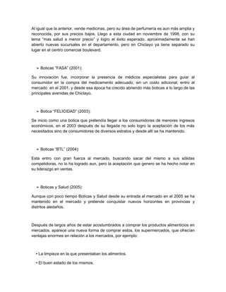 Al igual que la anterior, vende medicinas, pero su área de perfumería es aun más amplia y
reconocida, por sus precios bajos. Llego a esta ciudad en noviembre de 1998, con su
lema “mas salud a menor precio” y logro el éxito esperado, aproximadamente se han
abierto nuevas sucursales en el departamento, pero en Chiclayo ya tiene separado su
lugar en el centro comercial boulevard.



  ➢ Boticas ”FASA” (2001):

Su innovación fue, incorporar la presencia de médicos especialistas para guiar al
consumidor en la compra del medicamento adecuado, sin un costo adicional, entro al
mercado en el 2001, y desde esa época ha crecido abriendo más boticas a lo largo de las
principales avenidas de Chiclayo.



  ➢ Botica “FELICIDAD” (2003):

Se inicio como una botica que pretendía llegar a los consumidores de menores ingresos
económicos, en el 2003 después de su llegada no solo logro la aceptación de los más
necesitados sino de consumidores de diversos estratos y desde allí se ha mantenido.



  ➢ Boticas “BTL” (2004):

Esta entro con gran fuerza al mercado, buscando sacar del mismo a sus sólidas
competidoras, no lo ha logrado aun, pero la aceptación que genero se ha hecho notar en
su liderazgo en ventas.



  ➢ Boticas y Salud (2005):

Aunque con poco tiempo Boticas y Salud desde su entrada al mercado en el 2005 se ha
mantenido en el mercado y pretende conquistar nuevos horizontes en provincias y
distritos aledaños.



Después de largos años de estar acostumbrados a comprar los productos alimenticios en
mercados, aparece una nueva forma de comprar estos, los supermercados, que ofrecían
ventajas enormes en relación a los mercados, por ejemplo:



  • La limpieza en la que presentaban los alimentos.

  • El buen estado de los mismos.
 