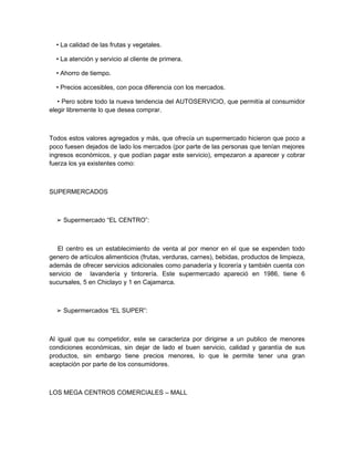 • La calidad de las frutas y vegetales.

  • La atención y servicio al cliente de primera.

  • Ahorro de tiempo.

  • Precios accesibles, con poca diferencia con los mercados.

   • Pero sobre todo la nueva tendencia del AUTOSERVICIO, que permitía al consumidor
elegir libremente lo que desea comprar.



Todos estos valores agregados y más, que ofrecía un supermercado hicieron que poco a
poco fuesen dejados de lado los mercados (por parte de las personas que tenían mejores
ingresos económicos, y que podían pagar este servicio), empezaron a aparecer y cobrar
fuerza los ya existentes como:



SUPERMERCADOS



  ➢ Supermercado “EL CENTRO”:



   El centro es un establecimiento de venta al por menor en el que se expenden todo
genero de artículos alimenticios (frutas, verduras, carnes), bebidas, productos de limpieza,
además de ofrecer servicios adicionales como panadería y licorería y también cuenta con
servicio de lavandería y tintorería. Este supermercado apareció en 1986, tiene 6
sucursales, 5 en Chiclayo y 1 en Cajamarca.



  ➢ Supermercados “EL SUPER”:



Al igual que su competidor, este se caracteriza por dirigirse a un publico de menores
condiciones económicas, sin dejar de lado el buen servicio, calidad y garantía de sus
productos, sin embargo tiene precios menores, lo que le permite tener una gran
aceptación por parte de los consumidores.



LOS MEGA CENTROS COMERCIALES – MALL
 
